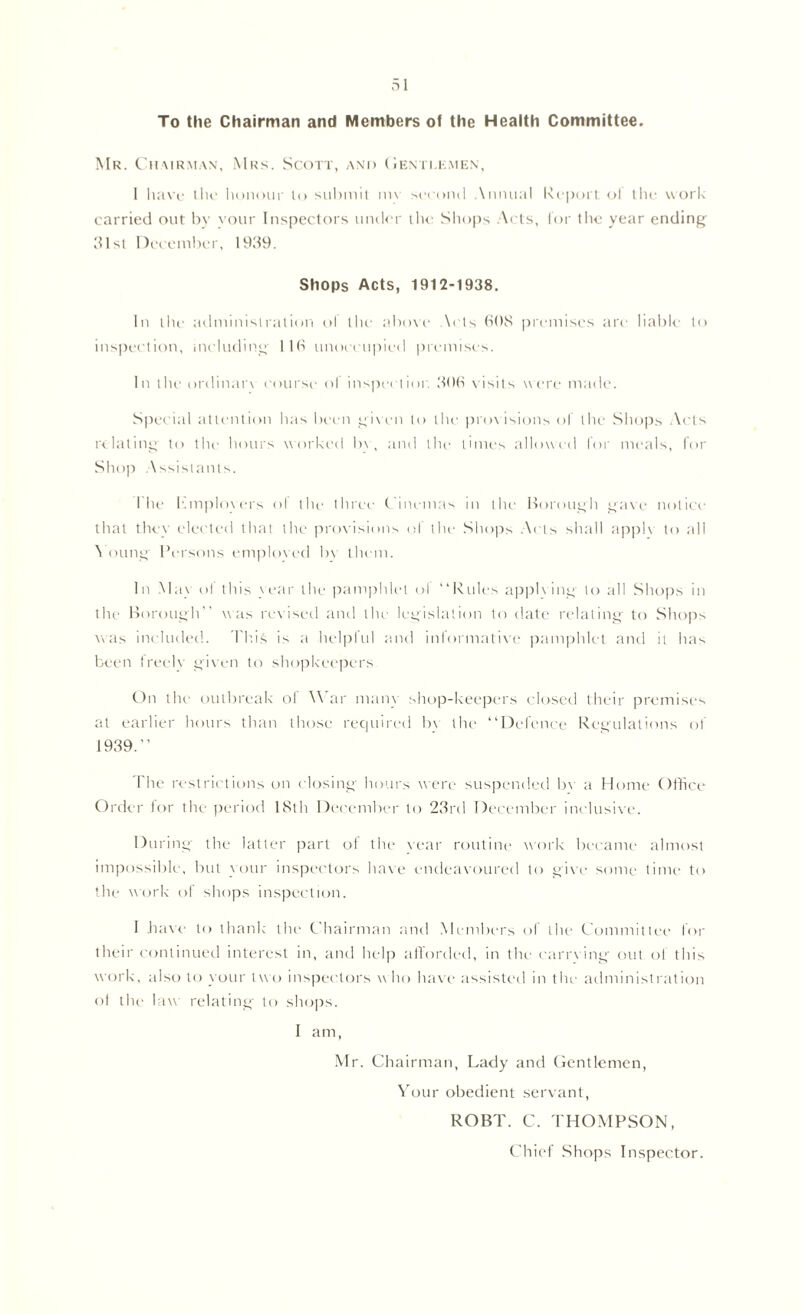 To the Chairman and Members of the Health Committee. Mr. Chairman, Mrs. Scott, and Gentlemen, 1 have the honour to submit m\ second Annual Report of the work carried out by your Inspectors under the Shops Acts, for the year ending 31st December, 1939. Shops Acts, 1912-1938. In the administration o! the above \ets 60S premises are liable to inspection, including 116 unoccupied premises. In the ordinan course ol inspection 306 visits were made. Special attention has been given to the provisions of the Shops Acts relating to the hours worked In , and the times allowed for meals, for Shop Assistants. I he bmplovers ol the three- Cinemas in the Borough gave notice that they elected that the provisions of the Shops Acts shall apple to all 5 oung Persons emploved bv them. In May of this year the pamphlet ol “Rules applving to till Shops in the Borough” was revised and the- legislation to date relating to Shops was included. I bis is a helpful and informative pamphlet and it has been freelv given to shopkeepers On the outbreak of War many shop-keepers closed their premises at earlier hours than those required bv the “Defence Regulations of 1939.“ The restrictions on closing hours were suspended bv a Home Office- Order for the period 18th December to 23rd December inclusive. During the latter part of the vear routine work became almost impossible, but your inspectors have endeavoured to give some time to the work of shops inspection. 1 have to thank the Chairman and Members of the Committee for their continued interest in, and help afforded, in the earrving out of this work, also to your two inspectors who have assisted in the administration ol the law relating to shops. I am, Mr. Chairman, Lady and Gentlemen, Your obedient servant, ROBT. C. THOMPSON, Chief Shops Inspector.