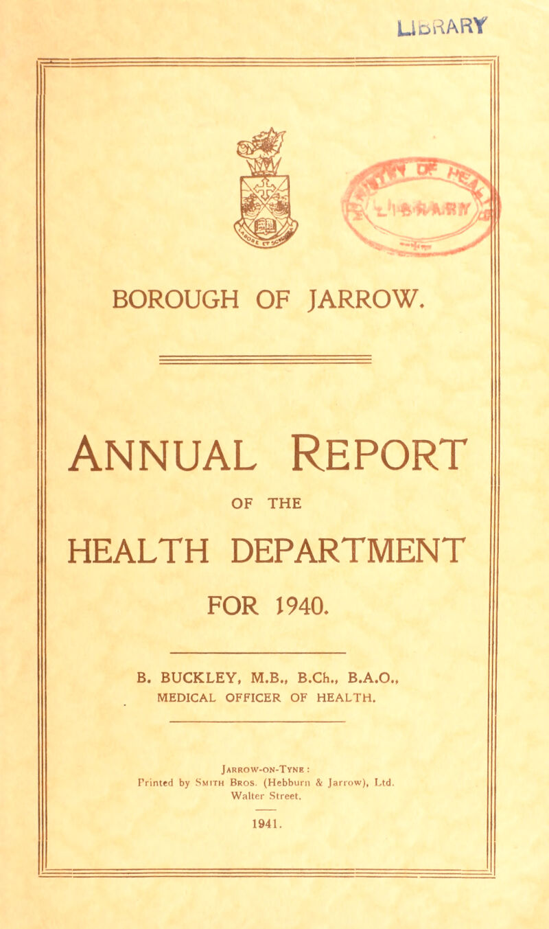 LlortAR Y BOROUGH OF JARROW. Annual Report OF THE HEALTH DEPARTMENT FOR 1940. B. BUCKLEY, M.B., B.Ch., B.A.O., MEDICAL OFFICER OF HEALTH. Jarrow-on-Tyne : Printed by Smith Bros. (Hebburn & Jarrow), Ltd. Walter Street. 1941.
