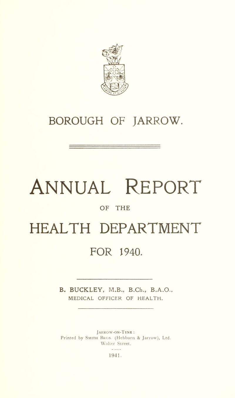 BOROUGH OF JARROW. Annual Report OF THE HEALTH DEPARTMENT for mo. B. BUCKLEY, M.B., B.Ch., B.A.O., MEDICAL OFFICER OF HEALTH. Jarrow-on-Tyne : Printed by Smith Bros. (Hebburn & Jarrow), Ltd. Walter Street. 1941.