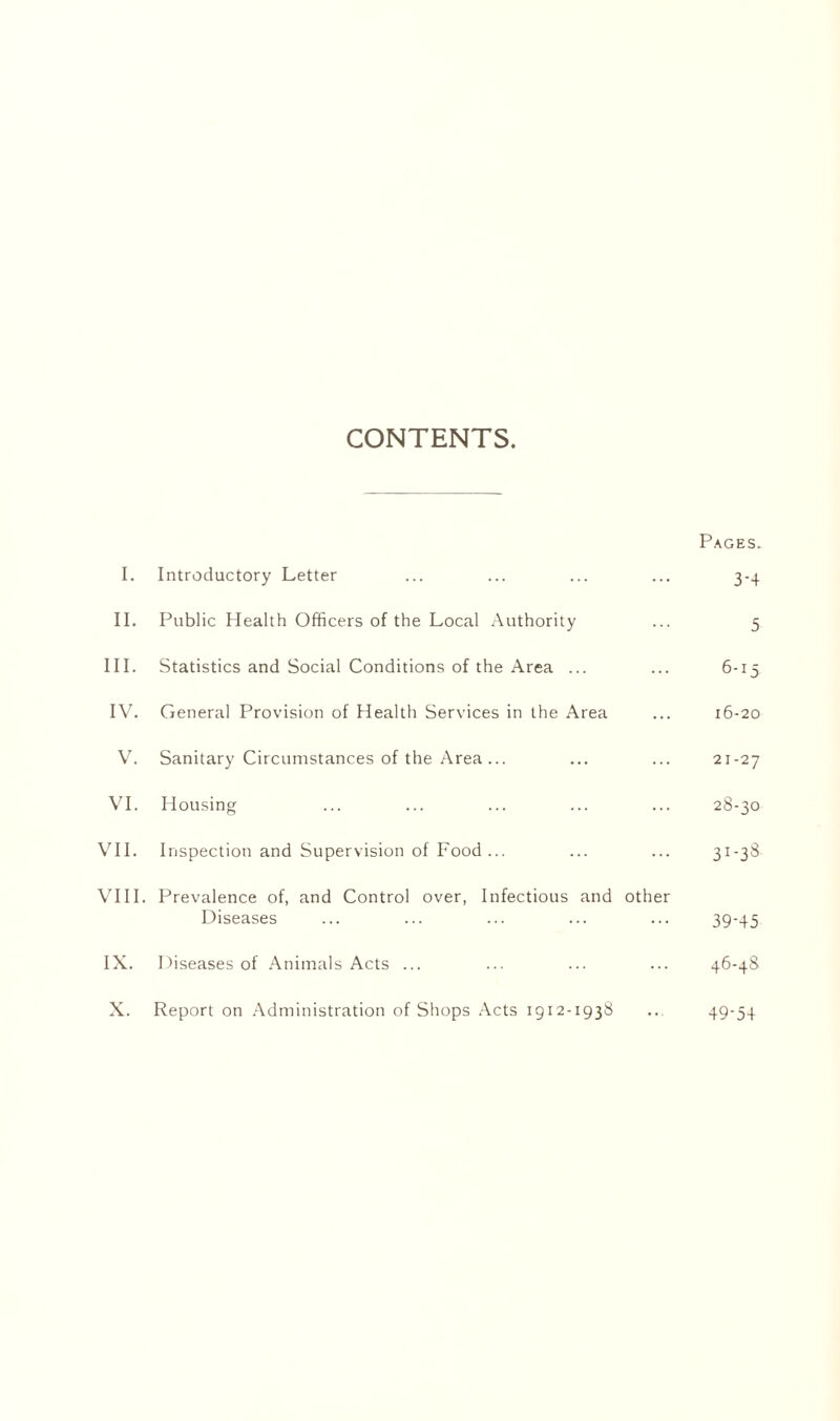 CONTENTS. Pages. I. Introductory Letter ... ... ... ... 3-4 II. Public Health Officers of the Local Authority ... 5 III. Statistics and Social Conditions of the Area ... ... 6-15 IV. General Provision of Health Services in the Area ... 16-20 V. Sanitary Circumstances of the Area... ... ... 21-27 VI. Housing ... ... ... ... ... 28-30 VII. Inspection and Supervision of Food ... ... ... 31-38 VIII. Prevalence of, and Control over, Infectious and other Diseases ... ... ... ... ... 39-45 IX. Diseases of Animals Acts ... ... ... ... 46-48 X. Report on Administration of Shops Acts 1912-1938 .. 49-54