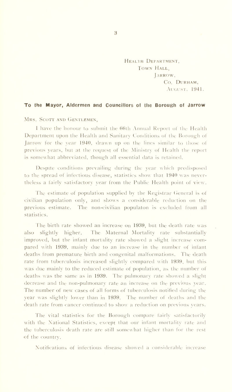 Health Department, Town Hall, J ARROW, Co. Di rham, Algist, 1941. To the Mayor, Aldermen and Councillors of the Borough of Jarrow Mrs. Scott and Gentlemen, 1 have the honour to submit the 66th Annual Report of the Health Department upon the Health and Sanitary Conditions of the Borough ol Jarrow for the year 1940, drawn up on the lines similar to those of previous years, but at the request of the Ministry of Health the report is somewhat abbreviated, though all essential data is retained. Despite conditions prevailing during the year which predisposed to the spread of infectious disease, statistics show that 1940 was never- theless a fairly satisfactory vear from the Public Health point of view. The estimate of population supplied bv the Registrar General is of civilian population only, and shows a considerable reduction on the previous estimate. The non-civilian populaton is excluded from all statistics. I he birth rate showed an increase on 1939, but the death rate was also slightly higher. The Maternal Mortality rate substantially improved, but the infant mortality rate showed a slight increase com- pared with 1939, mainly due to an increase in the number of infant deaths from premature birth and congenital malformations. T he death rate from tuberculosis increased slightlv compared w ith 1939, but this was due mainly to the reduced estimate of population, as the number of deaths was the same as in 1939. The pulmonary rate showed a slight decrease anti the non-pulmonary rate an increase on the previous vear. The number of new cases of all forms of tuberculosis notified during the year was slightlv lower than in 1939. T he number of deaths and the death rate from cancer continued to show a reduction on previous years. The vital statistics for the Borough compare lairlx satisfactorily with the National Statistics, except that our infant mortality rate and the tuberculosis death rate are still somewhat higher than for the rest of the countrv. Notifications of infectious disease showed a considerable increase