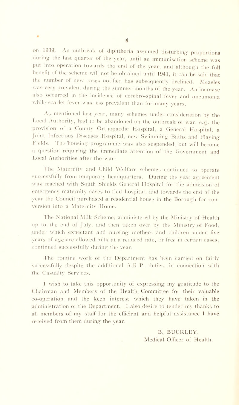 on 1939. An outbreak ol diphtheria assumed disturbing proportions during the last quarter ol the year, until an immunisation scheme was put into operation towards the end of the year, and although the full benefit of the scheme will not be obtained until 1941, it can be said that the number ol new cases notified has subsequently declined. Measles was very prevalent during the summer months of the year. An increase also o< cm ted in the incidence of ccrebro-spinal lever and pneumonia w hile scarlet fever was less prevalent than for many years. As mentioned last year, many schemes under consideration by the Local Authority, had to be abandoned on the outbreak of war, e.g. the provision of a County Orthopaedic Hospital, a General Hospital, a Joint Infectious Diseases Hospital, new Swimming Baths and Placing Fields. The housing programme was also suspended, but will become a question requiring the immediate attention ol the Government and Local Authorities after the war. I he Maternity and Child W elfare schemes continued to operate successfully from temporary headquarters. During the vear agreement was reached with South Shields General Hospital for the admission of emergency maternity cases to that hospital, and towards the end of the year the Council purchased a residential house in the Borough for con- version into a Maternitv Home. The National Milk Scheme, administered by the Ministrv of Health up to the end of July, and then taken over bv the Ministrv of Food, under which expectant and nursing mothers and children under five years of age are allow ed milk at a reduced rate, or free in certain cases, continued successfully during the vear. The routine work of the Department has been carried on lairlv sucoessfullv despite the additional A.R.P. duties, in connection with the Casualty Services. 1 wish to take this opportunity of expressing my gratitude to the Chairman and Members of the Health Committee for their valuable co-operation and the keen interest which they have taken in the administration of the Department. I also desire to tender m\ thanks to all members of my stall' for the efficient and helpful assistance I have received from them during the year. B. BUCKLEY, Medical Officer of Health.