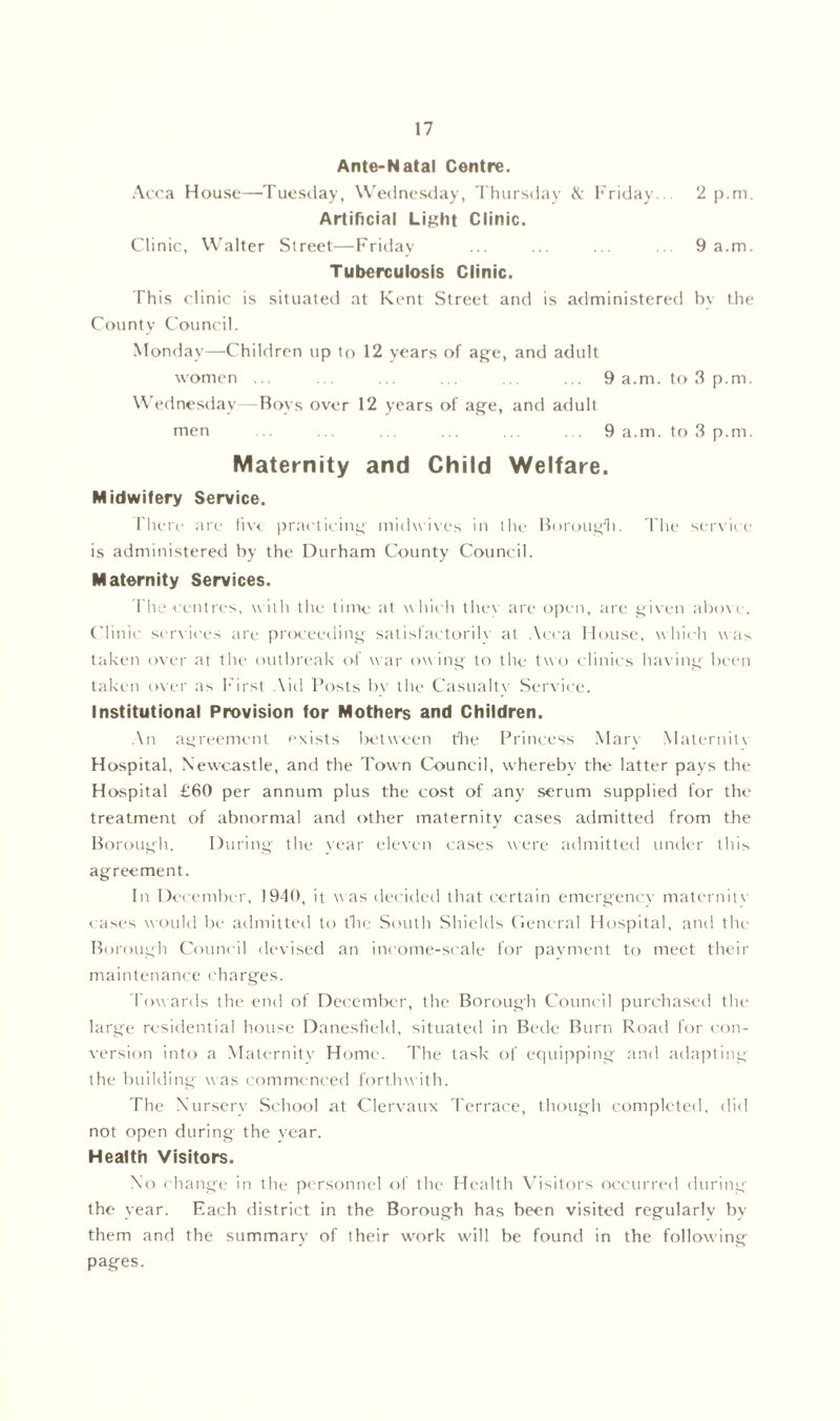 Ante-Natal Centre. Acca House—’Tuesday, Wednesday, Thursday & Friday... 2 p.m. Artificial Light Clinic. Clinic, Walter Street—Friday ... ... ... ... 9 a.m. Tuberculosis Clinic. This clinic is situated at Kent Street and is administered by the County Council. Monday—Children up to 12 years of age, and adult women ... ... ... ... . ... 9 a.m. to 3 p.m. Wednesday—Boys over 12 years of age, and adult men ... ... ... ... .. . . 9 a.m. to 3 p.m. Maternity and Child Welfare. Midwifery Service. rhere are live practicing midwives in the Borough. The service is administered by the Durham County Council. Maternity Services. The centres, with the time at which they are open, are given above. Clinic services are proceeding satisfactorily at Acca House, which was taken over at the outbreak of war owing to the two clinics having been taken over as First Aid Posts by tlie Casualty Service. Institutional Provision for Mothers and Children. An agreement exists between the Princess Mary Maternity Hospital, Newcastle, and the Town Council, whereby the latter pays the Hospital £60 per annum plus the cost of any serum supplied for the treatment of abnormal and other maternity cases admitted from the Borough. During the year eleven cases were admitted under this agreement. In December, 1940, it was decided that certain emergency maternity cases would be admitted to the South Shield's General Hospital, and the Borough Council devised an income-scale for payment to meet their maintenance charges. Towards the end of December, the Borough Council purchased the large residential house Danesfield, situated in Bede Burn Road for con- version into a Maternity' Home. The task of equipping and adapting the building was commenced forthwith. The Nursery School at Clervaux Terrace, though completed, did not open during the year. Health Visitors. No change in the personnel of the Health Visitors occurred during the year. Each district in the Borough has been visited regularly by them and the summary of their work will be found in the following pages.