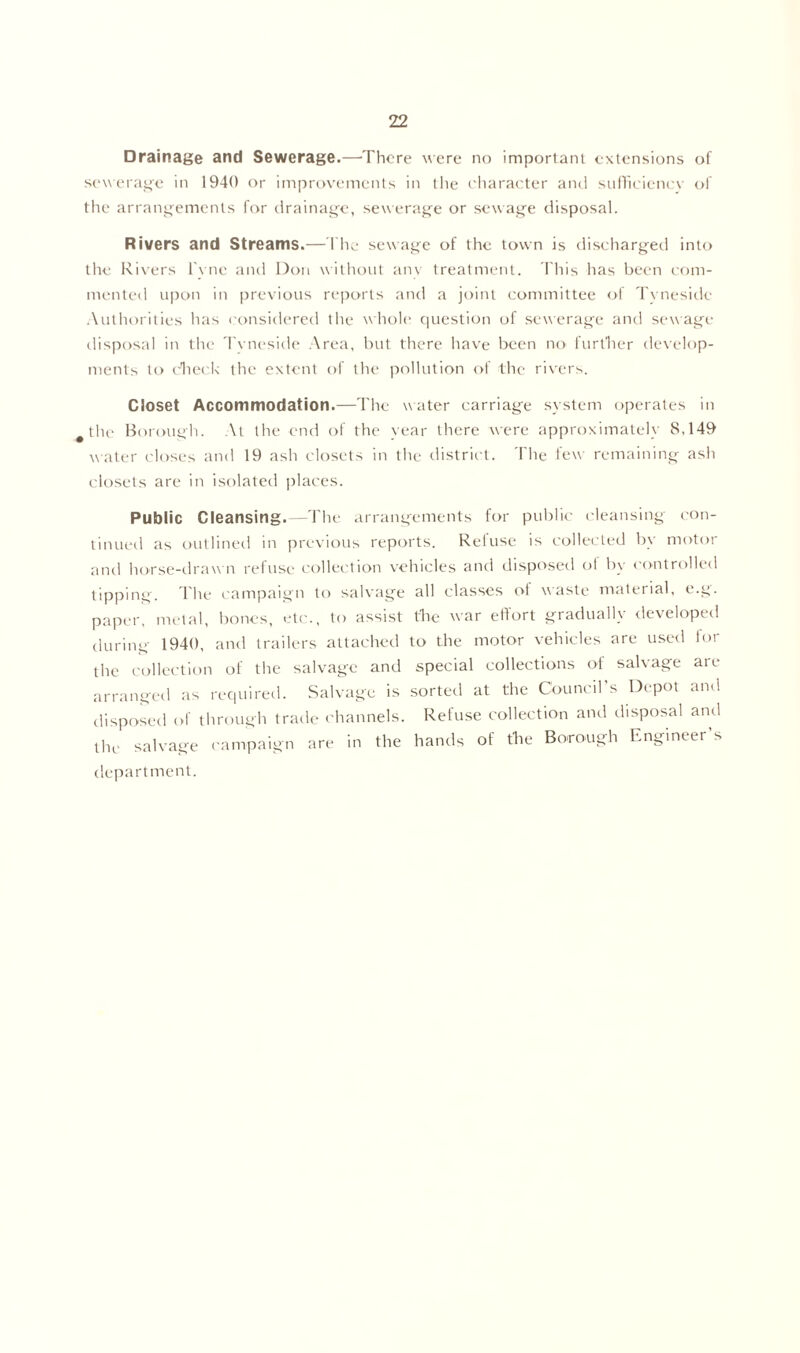 Drainage and Sewerage.—There were no important extensions of sewerage in 1940 or improvements in the character anti sufficiency of the arrangements for drainage, sewerage or sewage disposal. Rivers and Streams.—The sewage of the town is discharged into the Rivers l'yne and Don without any treatment. This lias been com- mented upon in previous reports and a joint committee of Tyneside Authorities has considered the whole question of sewerage and sewage- disposal in the Tvneside Area, but there have been no further develop- ments to check the extent of the pollution of the rivers. Closet Accommodation.—The water carriage system operates in the Borough. At the end of the year there were approximately S,149 water closes and 19 ash closets in the district. The few remaining ash closets are in isolated places. Public Cleansing.—The arrangements for public cleansing con- tinued as outlined in previous reports. Reluse is collected by motor anil horse-drawn refuse collection vehicles and disposed of bv controlled tipping. The campaign to salvage all classes ot waste material, e.g. paper, metal, bones, etc., to assist the war effort gradually developed during 1940, and trailers attached to the motor vehicles are used lor the collection of the salvage and special collections of salvage are arranged as required. Salvage is sorted at the Council’s Depot and disposed of through trade channels. Refuse collection and disposal and the salvage campaign are in the hands of the Borough Engineer’s department.