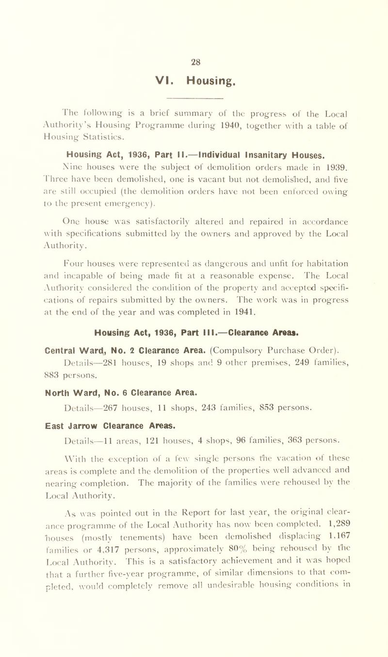 VI. Housing, The following is a brief summary of the progress of the Local Authority’s Housing Programme during 1940, together with a table of Housing Statistics. Housing Act, 1936, Part II.—Individual Insanitary Houses. Nine houses were the subject of demolition orders made in 1939. I liree have been demolished, one is vacant but not demolished, and five are still occupied (the demolition orders have not been enforced owing to the present emergency). One house was satisfactorily altered and repaired in accordance with specifications submitted by the owners and approved by the Local Authority. Four houses were represented as dangerous and unfit for habitation and incapable of being made fit at a reasonable expense. The Local Authority considered the condition of the property and accepted specifi- cations of repairs submitted by the owners. The work was in progress at the end of the year and was completed in 1941. Housing Act, 1936, Part III.—Clearance Areas. Central Ward, No. 2 Clearance Area. (Compulsory Purchase Order). Details—281 houses, 19 shops and. 9 other premises, 249 lamilies, 883 persons. North Ward, No. 6 Clearance Area. Details—267 houses, 11 shops, 243 families, 853 persons. East Jarrow Clearance Areas. Details—11 areas, 121 houses, 4 shops, 96 families, 363 persons. With the exception of a few single persons the vacation of these areas is complete and the demolition of the properties well advanced and nearing completion. The majority of the families were rehoused by the Local Authority. As was pointed out in the Report for last year, the original clear- ance programme of the Local Authority has now been completed. 1,289 bouses (mostly tenements) have been demolished displacing 1,167 families or 4,317 persons, approximately 80% being rehoused by tbe Local Authority. This is a satisfactory achievement and it was hoped that a further five-year programme, of similar dimensions to that com- pleted, would completely remove all undesirable housing conditions in