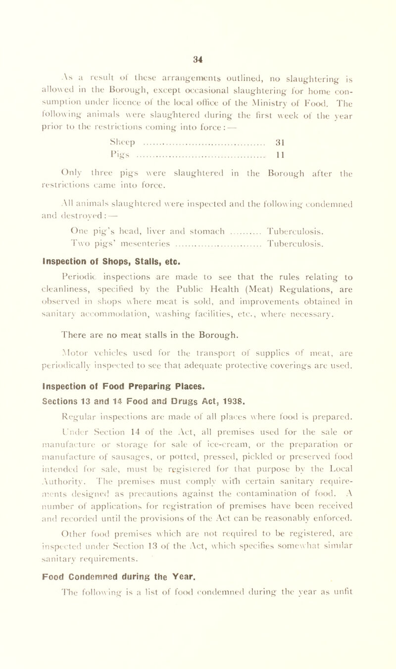 As a result of these arrangements outlined, no slaughtering is allowed in the Borough, except occasional slaughtering lor home con- sumption under licence ol the local office of the Ministry of Food. The lollowing animals were slaughtered during the first week of the year prior to the restrictions coming into force: — 31 11 Only three pigs were slaughtered in the Borough after the restrictions came into force. All animals slaughtered w ere inspected and the following condemned and destroyed: — One pig’s head, liver and stomach Two pigs’ mesenteries Tuberculosis. Tuberculosis. Inspection of Shops, Stalls, etc. Periodic inspections are made to see that the rules relating to cleanliness, specified by the Public Health (Meat) Regulations, are observed in shops where meat is sold, and improvements obtained in sanitary accommodation, washing facilities, etc., where necessary. There are no meat stalls in the Borough. Motor vehicles used for the transport of supplies of meat, are periodically inspected to see that adequate protective coverings are used. Inspection of Food Preparing Places. Sections 13 and 14 Food and Drugs Act, 1938. Regular inspections arc made of all places w here food is prepared. L'nder Section 14 of the Act, all premises used for the sale or manufacture or storage for sale of ice-cream, or the preparation or manufacture of sausages, or potted, pressed, pickled or preserved food intended for sale, must be registered for that purpose by the Local Authority. The premises must comply with certain sanitary require- ments designed as precautions against the contamination of food. A number of applications for registration of premises have been received and recorded until the provisions of the Act can be reasonably enforced. Other food premises which are not required to be registered, are inspected under Section 13 of the Act, which specifies somewhat similar sanitary requirements. Food Condemned during the Year. 'The follow ing is a list of food condemned during the year as unfit
