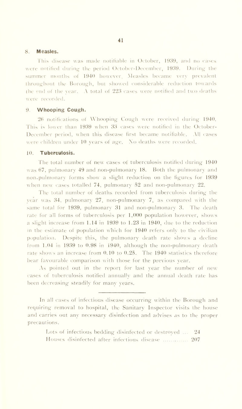8. Measles. This disease was made notifiable in October, 19119, and no cases were notified during the period October-Deccmber, 19119. During' the summer months ol 1940 however. Measles became verv prevalent throughout the Borough, but showed considerable reduction towards the end of the \ear. A total of 2211 cases were notified and two deaths were recorded. 9. Whooping Cough. 26 notifications ol \\ hooping Cough were received during 1940. This is lower than 19119 when 33 cases were notified in the Oetober- December period, when this disease first became notifiable. All cases were children under 19 Years of age. No deaths were recorded. 10. Tuberculosis. l'he total number of new cases of tuberculosis notified during 1940 was 67, pulmonary 49 and non-pulmonary 18. Both the pulmonary and non-pulmonarv forms show a slight reduction on the figures for 1939 when new cases totalled 74, pulmonary 52 and non-pulmonarv 22. The total number of deaths recorded from tuberculosis during the \ear nn as 34, pulmonary 27, non-pulmonarv 7, as compared nn ith the same total for 1939, pulmonary 31 and non-pulmonarv 3. The death rate for all forms of tuberculosis per 1,000 population however, shows a slight increase from 1.14 in 1939 to 1.23 in 1940, due to the reduction m the estimate ol population which for 1940 refers only to the civilian population. Despite this, the pulmonary death rate shows a decline from 1.04 in 1939 to 0.98 in 1940, although the non-pulmonarv death rate show s an increase from 0.10 to 0.25. The 1940 statistics therefore bear favourable comparison nn itli those for the previous N ear. As pointed out in the report for last vear the number of new cases of tuberculosis notified annually and the annual death rate has been decreasing steadily for manv years. In all cases ol infectious disease occurring Nvithin the Borough and requiring removal to hospital, the Sanitary Inspector visits the house and carries out any necessary disinfection and advises as to the proper precautions. Lots of infectious bedding disinfected or destroyed ... 24 Houses disinfected after infectious disease 207