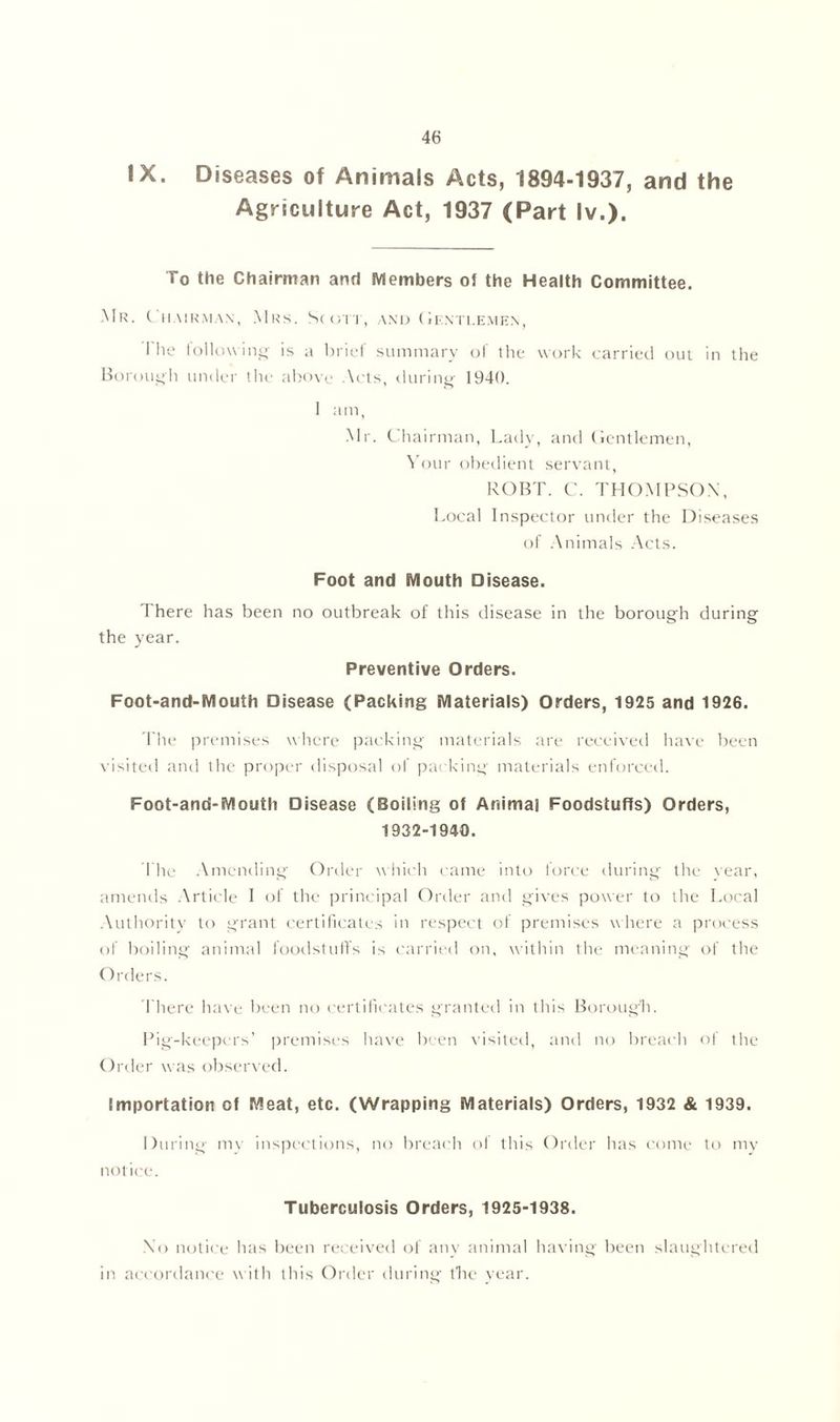 IX. Diseases of Animals Acts, 1894-1937, and the Agriculture Act, 1937 (Part Iv.). To the Chairman and Members of the Health Committee. Mr. Chair.max, Mrs. Scott, and Gentlemen, I lie follow ing is a brief summary of the work carried out in the Borough under the above Acts, during 1940. 1 am, Mr. Chairman, Lady, and Gentlemen, Your obedient servant, ROBT. C. THOMPSON, Local Inspector under the Diseases of Animals Acts. Foot and Mouth Disease. 1 here has been no outbreak of this disease in the borough during the year. Preventive Orders. Foot-and-Mouth Disease (Packing Materials) Orders, 1925 and 1926. file premises where packing materials are received have been visited and the proper disposal of packing materials enforced. Foot-and-Mouth Disease (Boiling of Animal Foodstuffs) Orders, 1932-1940. I he Amending Order which came into force during the year, amends Article I of the principal Order and gives power to the Local Authority to grant certificates in respect of premises where a process of boiling animal foodstuffs is carried on, within the meaning of the Orders. There have been no certificates granted in this Borough. Pig-keepers’ premises have been visited, and no breach of the Order was observed. Importation of Meat, etc. (Wrapping Materials) Orders, 1932 & 1939. During mv inspections, no breach ol this Order has come to my notice. Tuberculosis Orders, 1925-1938. No notice has been received of any animal having been slaughtered in accordance w ith this Order during the vear.