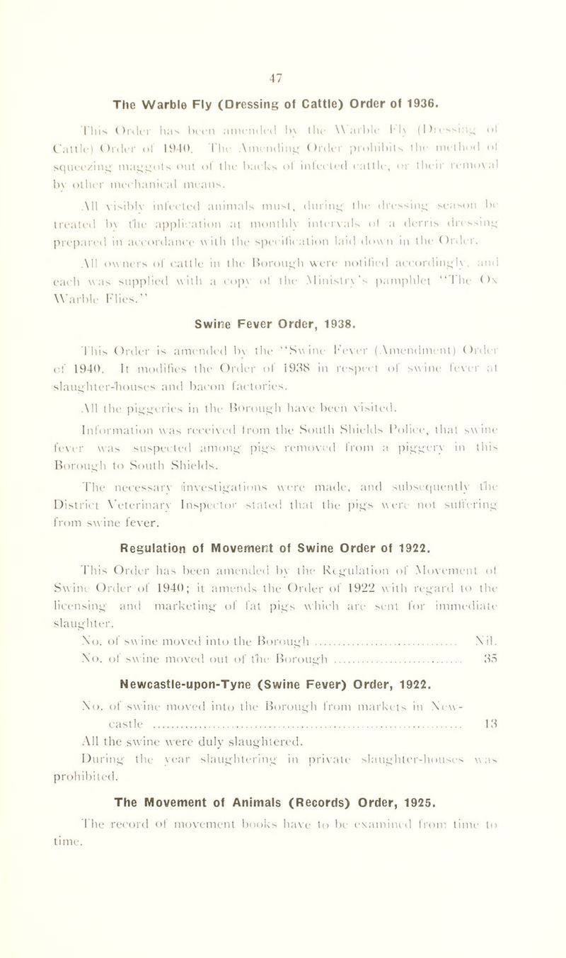 The Warble Fly (Dressing of Cattle) Order of 1936. l'liis Order lias been amended In Ihe Warble M\ (Dressing ol Cattle) Order of 1940. I'lie Amending Order pmhibils the method <»l squeezing maggots out ol the backs ol inlected cattle, or their removal bv other mechanical means. All visible inlected animals must, during the dressing season be treated In the application at monthly intervals ol a derris dressing prepared in accordance with the specification laid down in the Order. All owners ol cattle in the Borough were notified accordingly, and each was supplied with a copy of the Ministry’s pamphlet “The Ox Warble Flies.” Swine Fever Order, 1938. This Order is amended bv the “Swine Fever (Amendment) Order of 1940. It modifies the Order of 1938 in respect of swine fever at slaughter-houses and bacon factories. All the piggeries in the Borough have been visited. Information was received from the South Shields Police, that swine fever was suspected among pigs removed from a piggery in this Borough to South Shields. The necessary (investigations were made, and subsequently the District Veterinary Inspector stated that the pigs were not suffering from swine fever. Regulation of Movement of Swine Order of 1922. This Order has been amended bv the Regulation of Movement ol Swim Order of 1940; it amends the Order of 1922 with regard to the licensing and marketing of fat pigs which are sent for immediate slaughter. Xo. of sw ine moved into the Borough Nil. No. of swine moved out of the Borough 35 Newcastle-upon-Tyne (Swine Fever) Order, 1922. .No. of swine moved into the Borough from markets in New- east le 13 All the swine were duly slaughtered. During the year slaughtering in private slaughter-houses was prohibited. The Movement of Animals (Records) Order, 1925. The record of movement books have to be examined from time to time.