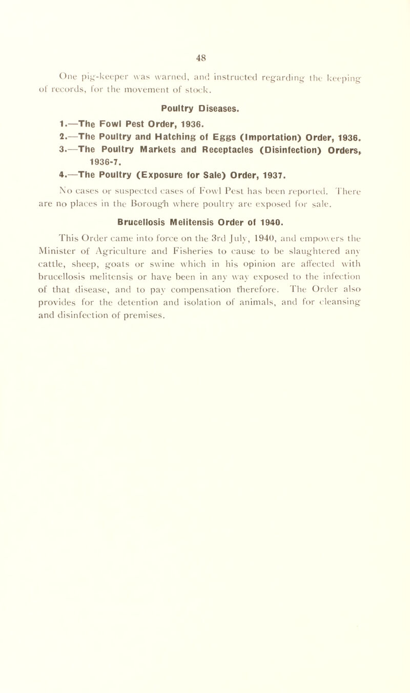 One pig-keeper was warned, and instructed regarding the keeping of records, for the movement of stock. Poultry Diseases. 1. —The Fowl Pest Order, 1936. 2. —The Poultry and Hatching of Eggs (Importation) Order, 1936. 3. —The Poultry Markets and Receptacles (Disinfection) Orders, 1936-7. 4. —The Poultry (Exposure for Sale) Order, 1937. No cases or suspected cases of Fowl Pest has been reported. There are no places in the Borough where poultry are exposed for sale. Brucellosis Melitensis Order of 1940. This Order came into force on the 3rd July, 1940, and empowers the Minister of Agriculture and Fisheries to cause to be slaughtered any cattle, sheep, goats or swine which in his opinion are affected with brucellosis melitensis or have been in any w ay exposed to the infection of that disease, and to pay compensation therefore. The Order also provides for the detention and isolation of animals, and for cleansing and disinfection of premises.