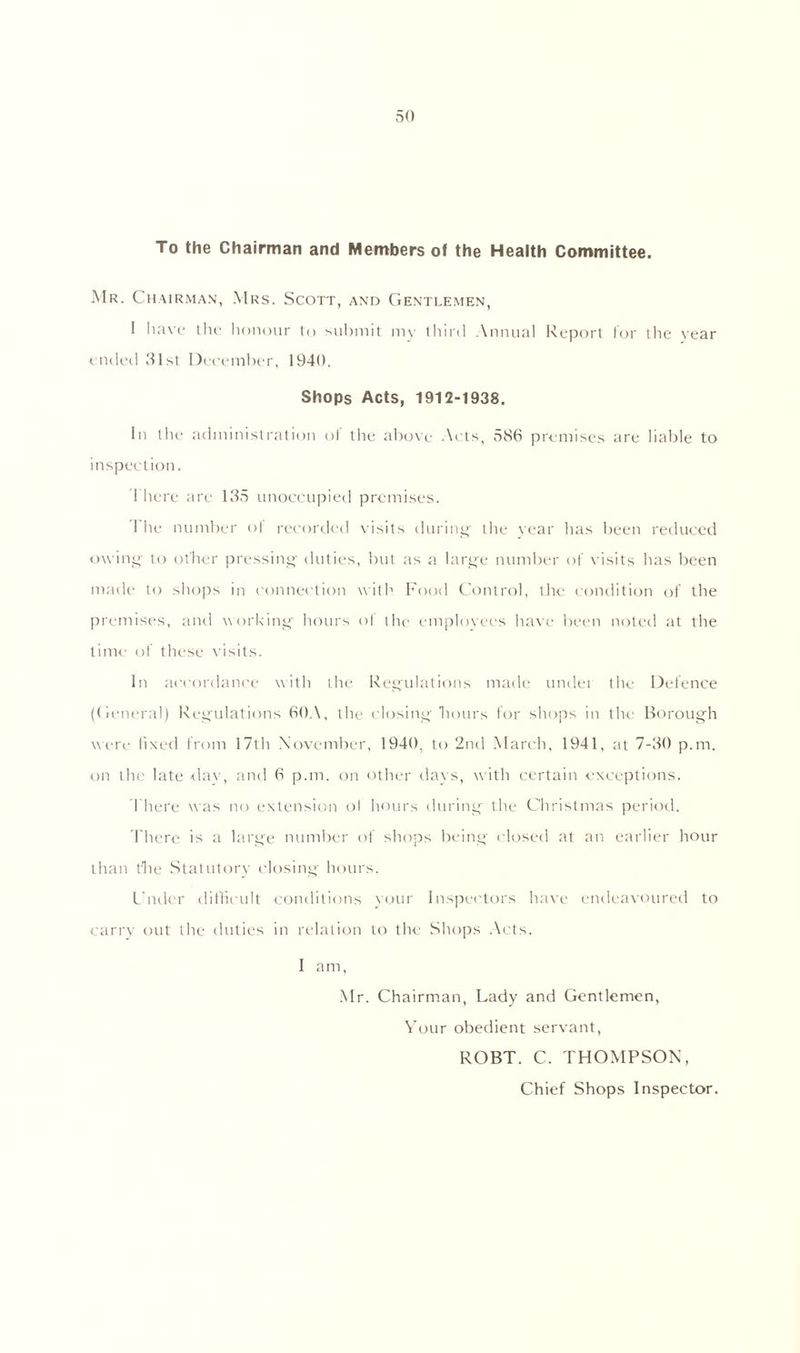 To the Chairman and Members of the Health Committee. Mr. Chairman, Mrs. Scott, and Gentlemen, I have the honour to submit my third Annual Report for the year ended 31st December, 1940. Shops Acts, 1912-1938. In tlie administration ol the above Acts, 586 premises are liable to inspection. I here are 135 unoccupied premises. 1 he number of recorded visits during the year has been reduced owing to ot'her pressing duties, but as a large number of visits has been made to shops in connection with Food Control, the condition of the premises, and working hours of the employees have been noted at the time of these visits. In accordance with the Regulations made undei the Defence (General) Regulations 60A, the closing hours for shops in the Borough wi re fixed from 17th November, 1940, to 2nd March, 1941, at 7-30 p.m. on the late day, and 6 p.m. on other days, with certain exceptions. There was no extension ol hours during the Christmas period. There is a large number of shops being closed at an earlier hour than the Statutory closing hours. Under .difficult conditions your Inspectors have endeavoured to carry out the duties in relation to the Shops Acts. I am, Mr. Chairman, Lady and Gentlemen, Your obedient servant, ROBT. C. THOMPSON, Chief Shops Inspector.