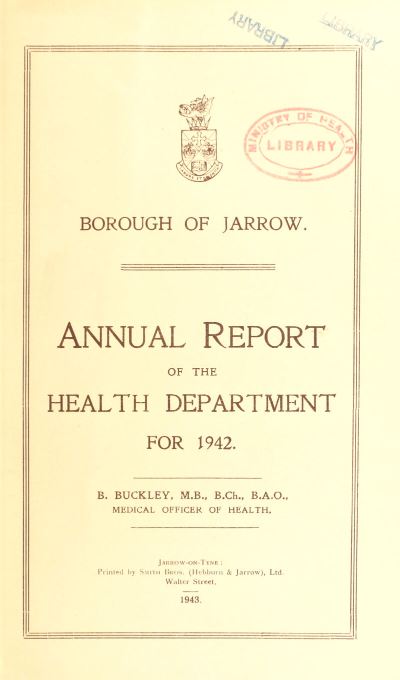 % BOROUGH OF jARROW. Annual Report OF THE HEALTH DEPARTMENT FOR 1942. B. BUCKLEY, M.B., B.Ch., B.A.O., MEDICAL OFFICER OF HEALTH. Jarrow-on-Tyne : Printed by Smith Bros. (Hebburn & Jarrow), Ltd Walter Street. 1943.
