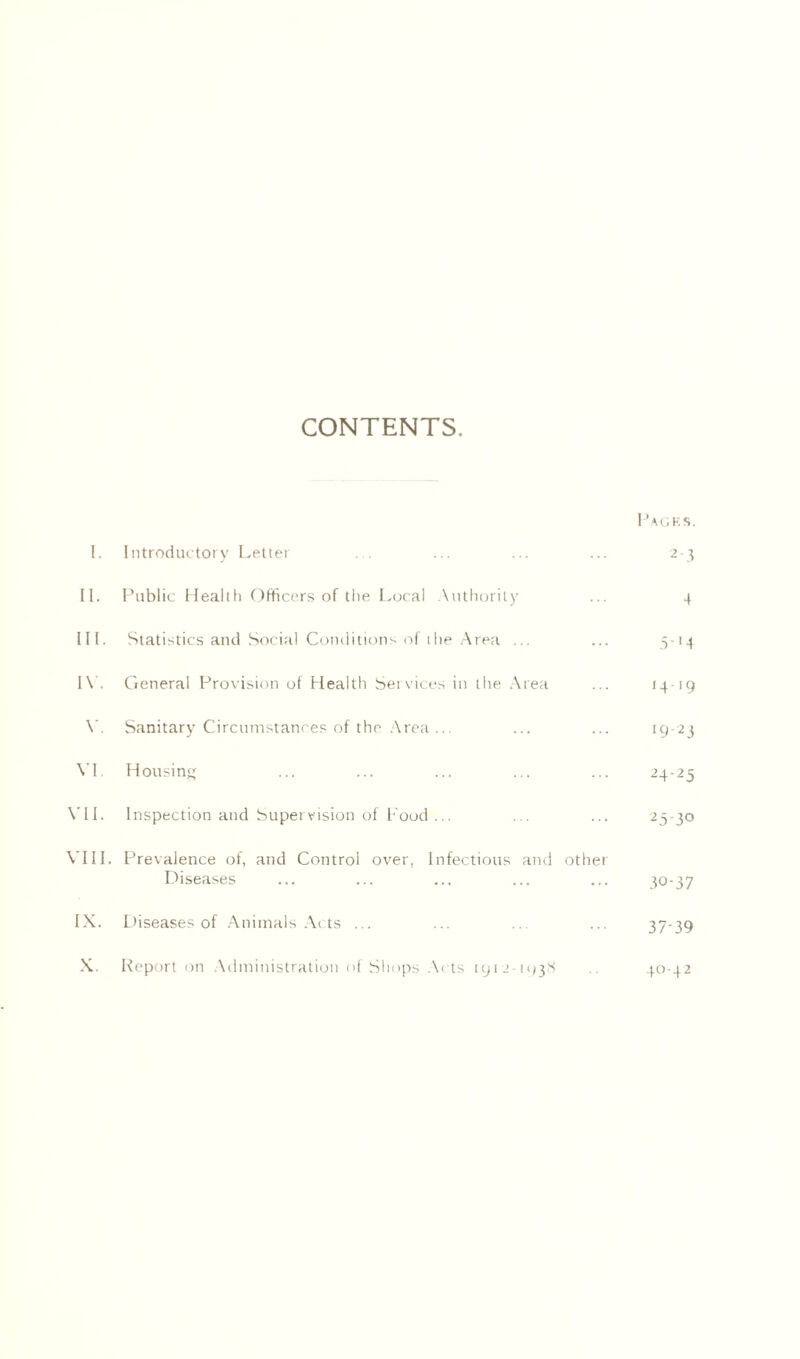 CONTENTS. Pages. I. Introductory Letter ... ... ... ... 2-3 II. Public Health Officers of the Local Authority ... 4 III. Statistics and Social Conditions of the Area ... ... 5-14 IV. General Provision of Health Services in the Area ... 14-19 Y. Sanitary Circumstances of the Area... ... ... 19-23 VI. Housing ... ... ... ... ... 24-25 VII. Inspection and Supervision of Food... ... ... 25-30 VIII. Prevalence of, and Control over, Infectious and other Diseases ... ... ... ... ... 40-37 IX. Diseases of Animals Acts ... ... ... ... 37-39