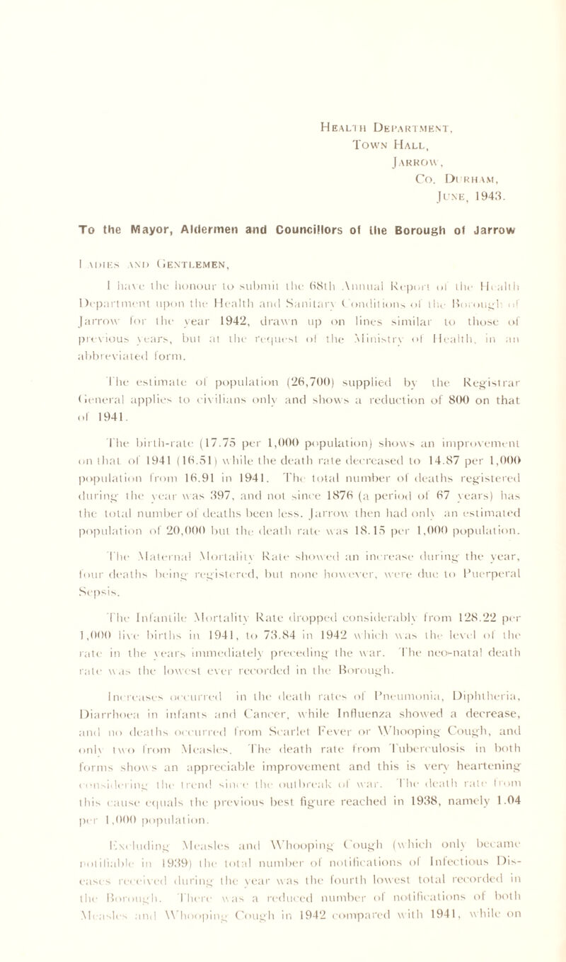 Health Department, Town Hall, J ARROW, Co. Durham, June, 1948. To the Mayor, Aldermen and Councillors of the Borough of Jarrow I a dies and Gentlemen, 1 have the honour U> submit the 68th Annual Report of the Health Department upon the Health and Sanitary Conditions of the Borough of Jarrow for the year 1942, drawn up on lines similar to those of previous years, but at the request ol the Ministry of Health, in an abbreviated form. The estimate of population (26,700) supplied bv the Registrar General applies to civilians only and shows a reduction of 8(H) on that of 1941. The birth-rate (17.75 per 1,000 population) shows an improvement on that ol 1941 (16.51) while the death rate decreased to 14.87 per 1,000 population from 16.91 in 1941. The total number of deaths registered during- tlie* year was 897, and not since 1876 (a period of 67 years) has the total number of deaths been less. Jarrow then had onh an estimated population of 20,000 but the death rate was 18.15 per 1,000 population. The Maternal Mortality Rate showed an increase during the year, four deaths being- registered, but none however, were due to Puerperal Sepsis. The Infantile Mortality Rate dropped considerably from 128.22 per 1,000 live births in 1941, to 78.84 in 1942 which was the level ol the rate in the years immediately preceding the war. The neo-natal death rate was the lowest ever recorded in the Borough. Increases occurred in the death rates of Pneumonia, Diphtheria, Diarrhoea in infants and Cancer, while Influenza showed a decrease, and no deaths occurred from Scarlet Fever or Whooping Cough, and onh two from Measles. The death rate from Tuberculosis in both forms show s an appreciable improvement and this is very heartening considering the trend since the outbreak ol war. 1 he death rate trom this cause equals the previous best figure reached in 1988, namely 1.04 per 1,000 population. K\i lading Measles and Whooping Cough (which onh became notifiable in 1989) the total number of notifications of Infectious Dis- eases received during the year was the fourth lowest total recorded in the Borough. There was a reduced number of notifications of both Measles and Whooping Cough in 1942 compared with 1941, while on