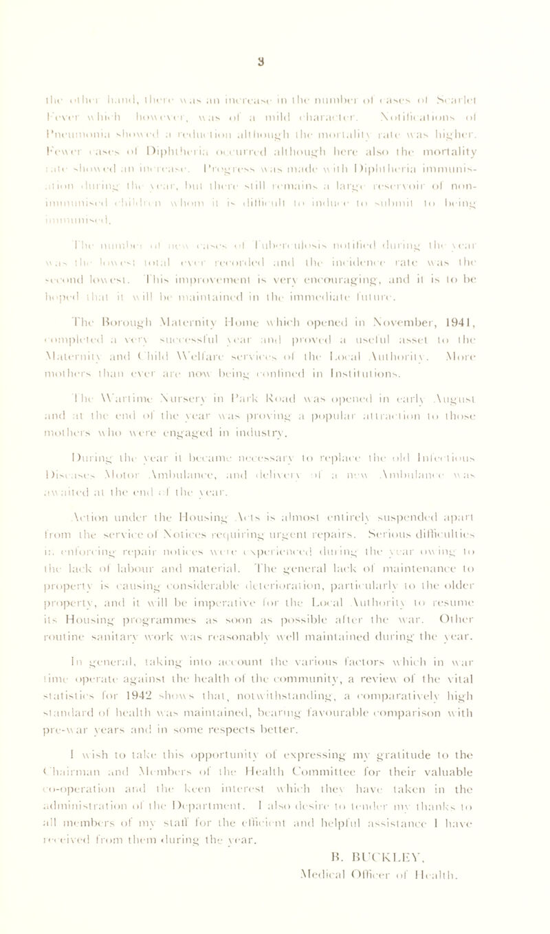 llif dtIn i hand, there was an increase in the numbei ol eases ol Scarlet I-ever which however, was ol a mild character. Notifications ol I’neumonia showed a reduction although the mortalitv rate was higher, hewer cases ol Diphtheria occurred although here also the mortality t ate showed an increase. L regress was made w ith Diphtheria immunis- ation during' the war, hut there still remains a large reservoir ol non- iminttnised children w hom it is diffiu nil to induce to submit to being immunise* I. I he numhei ul new eases ol I tibc'H ttiosis notified during the tear was the lowest total ever recorded and the incidence rate was the second lowest. I his improvement is verv encouraging, and it is to he hoped that it will he maintained in the immediate future. The Borough Maternity Home which opened in November, 1941, completed a vert successful year and proved a useful asset to the Maieruitt and ( hild Welfare services ol the Local Authority. More mothers than ever are now being confined in Institutions. Ihe Wartime Nursery in I’ark Road was opened in early August and at the end ol the vear was proving a popular attraction to those mothers who were engaged in industry. During the vear it became necessary to replace the old lnlcelious Diseases Motor Ambulance, and deliverv >1 a new Ambulance was awaited at the end cl the vear. Action under the Housing Acts is almost entirely suspended apart from the service of Notices requiring urgent repairs. Serious difficulties n. enforcing repair notices vvcie experienced dining the vear owing to the lack of labour and material. The general lack of maintenance to propertv is causing considerable deterioration, particularly to tlie older property, and it will he imperative lor the Loral Authority to resume its Housing programmes as soon as possible alter the war. Other routine sanitary work was reasonably well maintained during the vear. In general, taking into account the various factors which in war time operate against the health of the community, a review of the vital statistics for 1942 shows that, notwithstanding, a comparatively high standard of health was maintained, bearing favourable comparison w ith pre-war years and in some respects better. 1 wish to take this opportunity of expressing my gratitude to the Chairman and Members ol the Health Committee for their valuable co-operation and the keen interest which thev have taken in the administration ol the Department. I also desire to tender mv thanks to all members of my stall for the efficient and helpful assistance 1 have received from them during the vear. B. BUCKLEY, Medical Officer of Health.