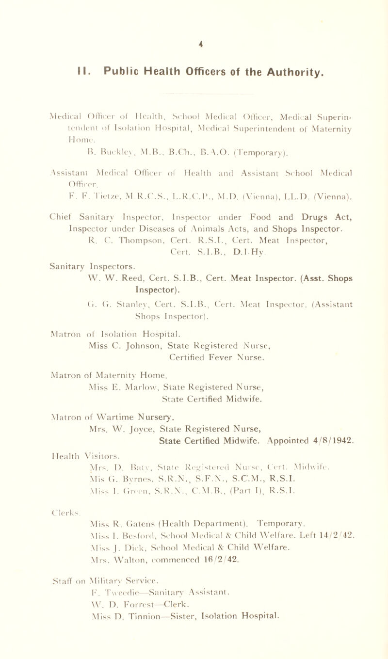 II. Public Health Officers of the Authority. Medical Officer ol Health, School Medical Officer, Medical Superin- tendent of Isolation Hospital, Medical Superintendent of Maternity 11 nine. B. Buck lev, MB., B.C'h., B. A.O. (Temporary). Assistant Medical Officer of Health and Assistant School Medical Officer. F. F. lift/e, M R.O.S., L.R.C.P., M.D. (Vienna), LL.D. (Vienna). Chief Sanitary Inspector, Inspector under Food and Drugs Act, Inspector under Diseases ol Animals Acts, and Shops Inspector. R. C. Thompson, Cert. R.S.I., Cert. Meat Inspector, Cert. S.I.B., D.I.Hy Sanitary Inspectors. W. W. Reed, Cert. S.I.B., Cert. Meat Inspector. (Asst. Shops Inspector). G. (i. Stanley, Cert. S.I.B., Cert. Meat Inspector. (Assistant Shops Inspector). Matron of Isolation Hospital. Miss C. Johnson, State Registered Nurse, Certified Fever Nurse. Matron of Maternity Home. Miss E. Marlow, State Registered Nurse, State Certified Midwife. Matron of Wartime Nursery. Mrs. W. Jovce, State Registered Nurse, State Certified Midwife. Appointed 4/8/1942. Health Visitors. Mrs. IF Batv, State Registered Nurse, Cert. Midwile. Mis G. Byrnes, S.R.N., S.F.N., S.C.M., R.S.I. Miss I. Green, S.R.N., C.M.B., (Part I), R.S.I. Clerks Miss R. Gatens (Health Department). Temporary. Miss 1. Beslord, School Medical N Child Welfare. Left 14/2 42. Miss |. Dick, School Medical & Child Welfare. Mrs. Walton, commenced 16/2 42. Staff on Military Service. F. Tweedie- Sanitary Assistant. W. D. Forrest—Clerk. Miss D. Tinnion—Sister, Isolation Hospital.