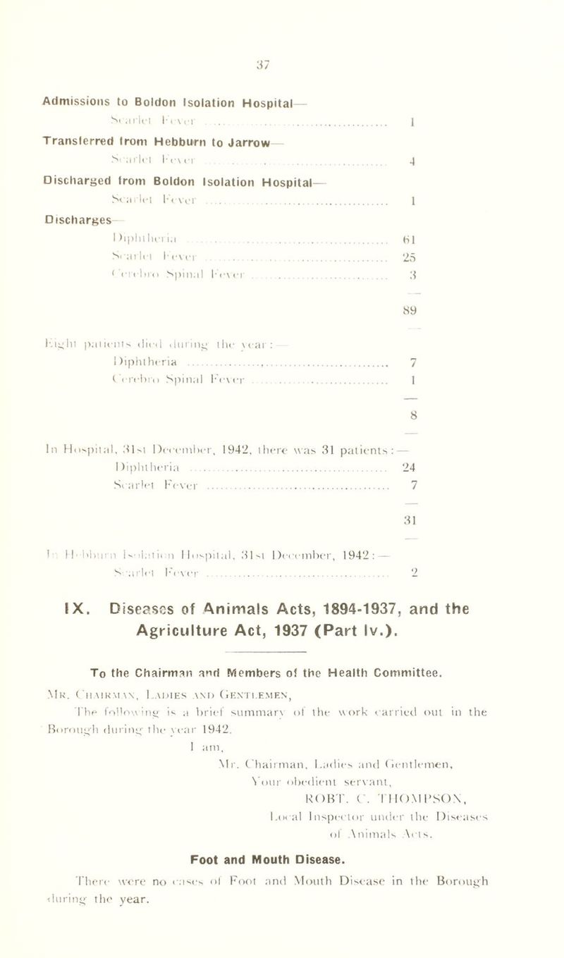 Admissions to Boldon Isolation Hospital— Scarlet I• < \«• i 1 Translerred from Hebburn to Jarrovw— Scarlet Fe\er ......... 4 Discharged Irom Boldon Isolation Hospital— Scarlet Fever .... 1 Discharges I )iphlhcna HI Scarlet I-ever 25 * ercbro Spinal Fever 3 89 Fight patients died during the vear : Diphtheria 7 t erehiai Spinal Fever 1 8 In Hospital, 31>i December, 1942, there was 31 patients: Diphtheria 24 Scarlet Fever 7 31 L Hbburn Isolation Hospital, 31st December, 1942: — S 'oriel Fever 2 IX. Diseases of Animals Acts, 1894-1937, and the Agriculture Act, 1937 (Part lv.). To the Chairman and Members of the Health Committee. Mr. Chairman, Ladies and Gentlemen, The following is a brief summarv ol the work carried out in the Borough during' the vear 1942. ! am, Mr. Chairman, Ladies and Gentlemen, Your obedient servant, ROBT. C. THOMPSON, Local Inspector under the Diseases of Animals Acts. Foot and Mouth Disease. There were no cases of Foot and Mouth Disease in the Borough during- the year.