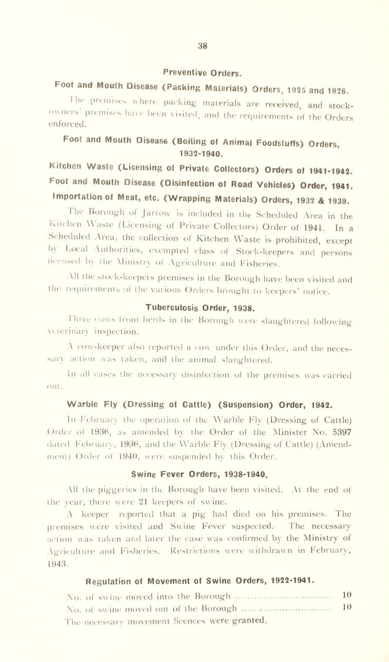 Preventive Orders. Foot and Mouth Disease (Packing Materials) Orders, 1925 and 1926. I lu- premises where packing materials are received, and stock- owners' premises have been visited, and the requirements of the Orders enforced. Foot and Mouth Disease (Boiling of Animal Foodstuffs) Orders, 1932-1940. Kitchen Waste (Licensing of Private Collectors) Orders of mi-1942. Foot and Mouth Disease (Disinfection of Road Vehicles) Order, 1941. Importation of Meat, etc. (Wrapping Materials) Orders, 1932 & 1939. The Borough of (arrow is included in the Scheduled Area in the kitchen \\ aste (Licensing of Private Collectors) Order of 1941. In a Scheduled Area, the collection of Kitchen Waste is prohibited, except 1>\ Local Authorities, exempted class of Stock-keepers and persons licensed by the Ministn ol Agriculture and f isheries. All the stock-keepers premises in the Borough have been visited and the requirements ol the various Orders brought to keepers’ notice. Tuberculosis Order, 1938. I hree cow s from herds in the Borough were slaughtered following vcterinar\ inspection. A cow-keeper also reported a cow under this Order, and the neces- sary action was taken, and the animal slaughtered. In all cases the nccessarv disinfection ol the premises was carried out. Warbie Fly (Dressing of Cattle) (Suspension) Order, 1942. In February the operation of the Warble Flv (Dressing of Cattle) Order ol 193b, as amended by the Order of the Minister No. 5397 dated February, 193b, and the Warble Fly (Dressing of Cattle) (Amend- ment) Order ol 1940, were suspended bv this Order. Swine Fever Orders, 1938-1940. All the piggeries in the Borough have been visited. At the end of the year, there were 21 keepers of swine. A keeper reported that a pig had died on his premises. The premises were visited and Swine Fever suspected. The necessary action was taken and later the case was confirmed by the Ministry of Agriculture and Fisheries. Restrictions were withdrawn in February, 1943. Regulation of Movement of Swine Orders, 1922-1941. No. c>I swine moved into the Borough 19 No. of sw ine moved out of the Borough 19 Tlie necessarv movement licences were granted.