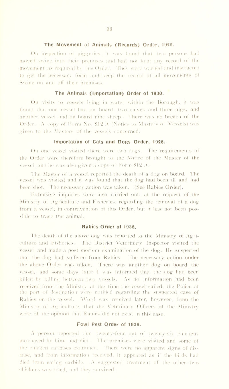 :*9 The Movement ot Animals (Records) Order, 1925. On inspection ol piggeries, ii was lotind that two persons had moved swine into their premises and had not kept am record ol the movement as required In this Order. I'ltev were warned and instructed to g'Ct the necessarv lorm and keep the record o| all movements ol Swine on and oil their premises. The Animals (Importation) Order of 1930. On visits to vessels Iv 111:4 m water within the borough, it was found that one vessel had on board, two calves and three pigs, and another vessel had on board nine sheep. I'here was no breac h ol the Order. \ eopv ol Form No. 812 \ (Notire to Masters ol Vessels) was coven to the Masters ol the vessels ronrrrned. Importation of Cats and Dogs Order, 1928. On one vessel visited there were two dogs. I lie requirements ol the Order were therefore brought to the Notice ot the Master ot the vessel, and he was also given a eopv ol Form 812 The Master of a vessel reported the death of a dog on board. The vessel was visited and it was found that the dog- had been ill and had been shot, kite necessarv action was taken. (See Rabies Order). Fxtensive inquiries were also carried out, at the request of the Ministrv ol Agriculture and Fisheries, regarding the removal of a dog' from a vessel, in contravention of this Order, but il has not been pos- sible to trace 1 tie animal. Rabies Order of 1938. I lit1 death ol the above dog was reported to the Ministry ol Agri- culture and Fisheries. Lite District Veterinary Inspector visited the vessel and made a post mortem examination ol the dog. He suspected that the dog had suffered Irom Rabies. Ihc necessary action under the above Order was taken. There was another dog on board the vessel, and some davs later I was informed that the dog had been killed In falling between two vessels. \s no information had been received from the Ministrv at the time the vessel sailed, the Police at the port ol destination were notified regarding the suspected case of Rabies on the vessel. Won! was received later, however, from the Ministry ol Agriculture, that lie Veterinary Officers of the Ministrv were ol the opinion that Rallies did not exist in this case. Fowl Pest Order of 1936. \ person reported that twenty-four out of tvventv-six chickens purchased bv him, had died. The premises were visited and some of the chicken carcases examined. There were no apparent signs of dis- ease, and from information received, it appeared as if the birds had died from eating- carbide. A suggested treatment of the other two chickens was tried, and they survived.