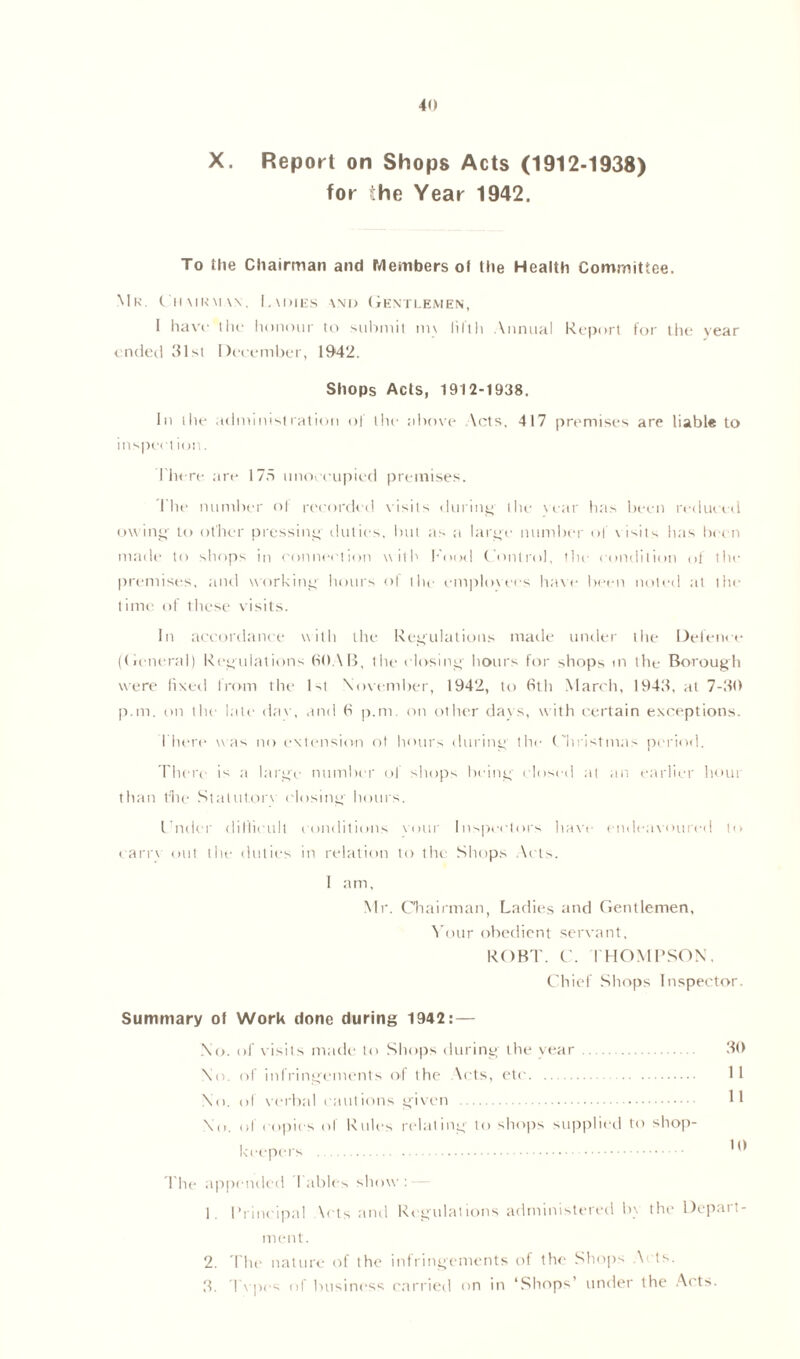 X. Report on Shops Acts (1912-1938) for the Year 1942. To the Chairman and Members ot the Health Committee. Mr. Chairman, Ladies and Gentlemen, 1 have- the honour to submit nn fifth Annual Report for the year ended 31st December, 1942. Shops Acts, 1912-1938. In the* administration of the above Acts, 417 premises are liable to inspect ion. Lite re art* 175 unoccupied premises. I he number ol recorded visits during- the \ ear has been reduced owing- to other pressing duties, but as a large number of v isits has been made to shops in connection with Food Control, the condition ol the premises, and working hours ol the emplovees have been noted at the time of these visits. In accordance with the Regulations made under tlie Defence (General) Regulations (SOAR, the closing hours for shops m the Borough were fixed from the 1st November, 1942, to 6th March, 1943, at 7-30 p.m. on the late dav, and 6 p.m. on other days, with certain exceptions. There was no extension ol hours during the Christmas period. There is a large number of shops being closed at an earlier bout than the Stalutorv closing hours. I’ruler difficult conditions vmir Inspectors have endeavoured to carrv out the duties in relation to the Shops Ar ts. I am, Mr. Chairman, Ladies and Gentlemen, Your obedient servant, ROBT. C. THOMPSON, Chief Shops Inspector. Summary of Work done during 1942:— No. of visits made to Shops daring the year 30 No. of infringements of the Acts, etc 11 No. of verbal ( tuitions given 11 No. ol copies of Rules relating to shops supplied to shop- keepers The appended 1 ables show: — 1. Principal \ets and Regulations administered b\ the Depart- ment. 2. The nature of the infringements of the Shops Nets. 3. Tvpos of business carried on in ‘Shops’ under the Acts.