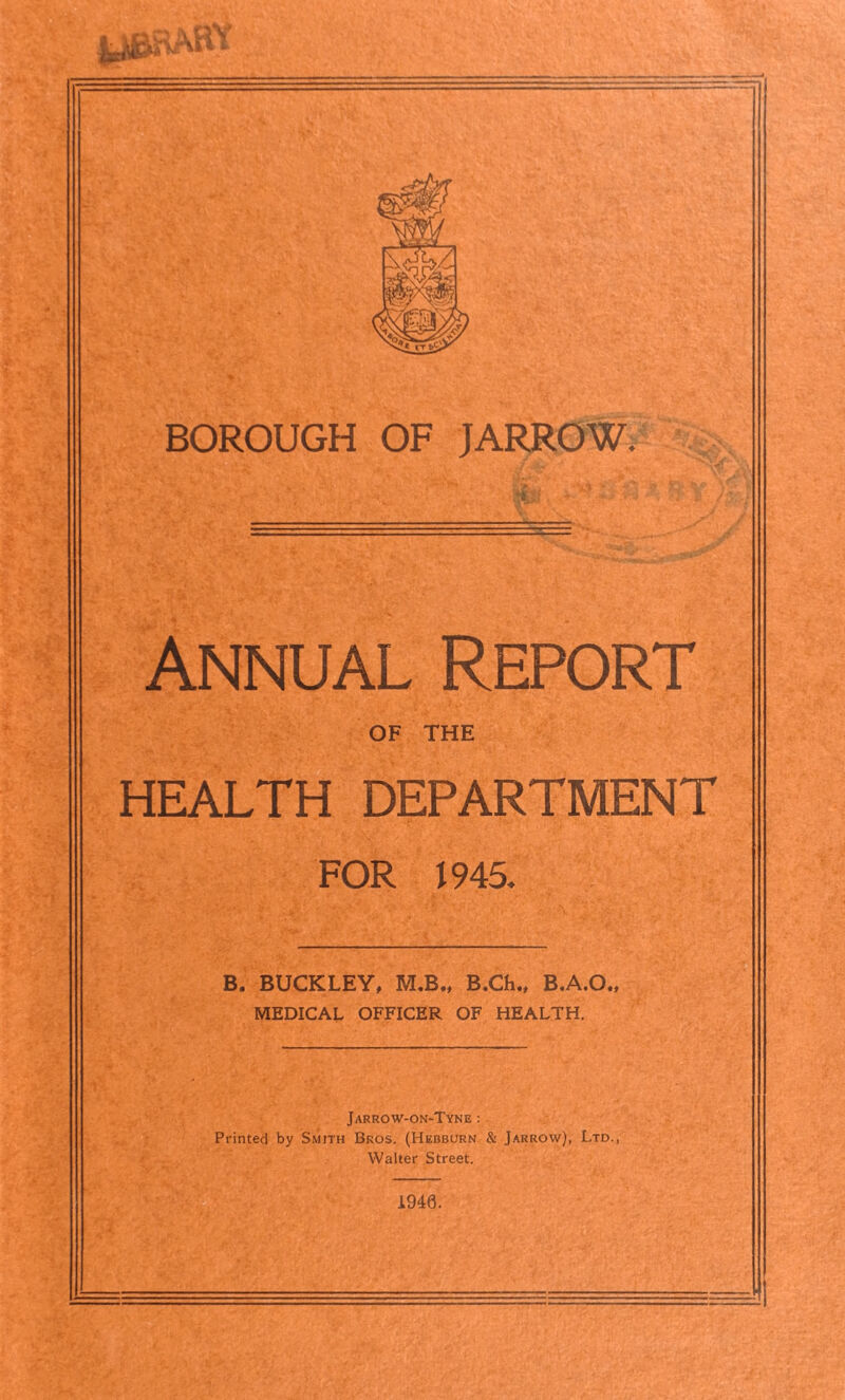 CJ i' BOROUGH OF JARROW. Annual Report OF THE HEALTH DEPARTMENT FOR 1945. B. BUCKLEY, M.B., B.Ch., B.A.O., MEDICAL OFFICER OF HEALTH. Jarrow-on-Tyne : Printed by Smith Bros. (Hebburn & Jarrow), Ltd., Walter Street. 1946.