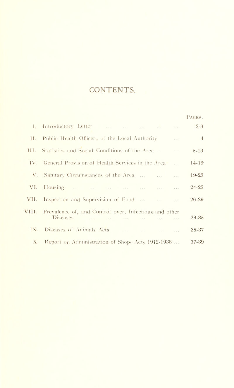 CONTENTS Paoks. 1. Ini rodiirtorv l.cllci 2-3 11. Public llcnllli OUk'ci's ol Ihc l.iicnl .\lit In )iit \ 4 111. Stnlislics and Six'ial Conditions ol liir .\i'c-a . . 5-13 IW (ii'iu'ial Provision ol Health Services in tlie .\rea 14-19 V. Sanitar\ Circumstances ol the .Xrea 19-23 VI. Ilousinc' 24-25 VII. Inspection and Su|jei\ision of h'ood 26-29 VIII. Prevaleni'e ot, and Control over, Infectious and other Disease's 29-35 IX. Diseases ol .Animals .\rts 35-37 X. Report on .\dministralion of Shops -Acts 1912-1938 . 37-39