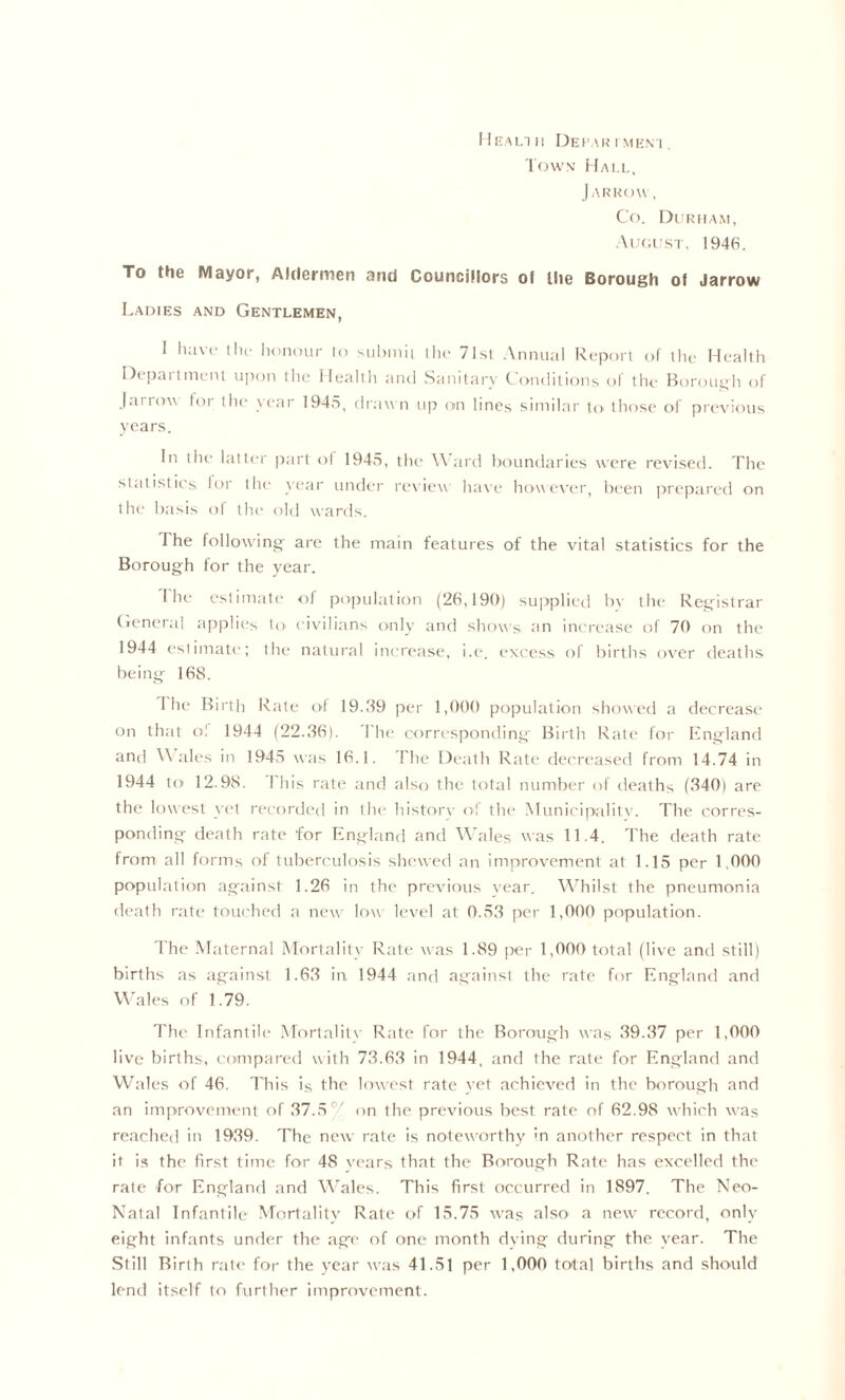 I IkaI.T I! DeI’AW I MEM , Town Mm.e, JARROW, Co. Dukiia.m, .\l'<;ist. 1946. To the Mayor, Aldermen and Councillors of the Borough of Jarrow Ladies and Gentlemen, I have Ihc honour to suhinii tlic 71sl .\nmial Report of tiie Health Department upon the Health and Sanitary Conditions of the IC)roui;li of jarrow tor tlie year 194o, drawn up on lines similar to those of previous years. In the latter |)art ol 1945, the Ward boundaries were revised. The statist ies lor the year under rex iew have how ex'er, been prepared on the basis ol the old wards. The followdng- are the main features of the vital statistics for the Borough for the year. 1 he estimate of population (26,190) sujxplied by the Registrar (■eneral :ip|)lies to civilians only and shows an increase of 70 on the 1944 estimate; the natural increase, i.e. excess of births over deaths being 168. 1 he Bii'th Rate ol 19.89 per 1,000 population showed a decrease on that ol 1944 (22.86). The corresponding Birth Rate for England and W ales in 1945 was 16.1. The Death Rate tlecreased from 14.74 in 1944 to 12.98. This rate and also the total number of deaths (840) are the lowest yet recorded in the histoiw of the Munii'ipalitv. The corres- ponding death rate for England and Wales was 11.4. The death rate from all forms of tuberculosis shewed an improvement at 1.15 per 1.000 population against 1.26 in the previous vear. W'hilst the pneumonia death rati- tovu'hed a new low level at 0.58 per 1,000 population. The Maternal Mortality Rate was 1.89 jter 1,000 total (live and still) births as against 1.68 in 1944 and against the rate for England and W'ales of 1.79. The Infantile .Mortalit\- Rate for the Borough was 89.87 per 1,000 live births, compared with 78.68 in 1944, and the rate for England and Wales of 46. This is the lowest rate yet achieved in the borough and an improvement of 87.5^ on the previous best rate of 62.98 which was reached in 1989. The new rate is noteworthv in another respect in that it is the first time for 48 vears that the Borough Rate has excelled the rate for England and Whales. This first occurred in 1897. The Neo- Natal Infantile Mortality Rate of 15.75 w-as also a new record, only eight infants under the ;ige of one month dving during the year. The Still Birth rale for the year was 41.51 per 1,000 total births and should lend itself to further improvement.