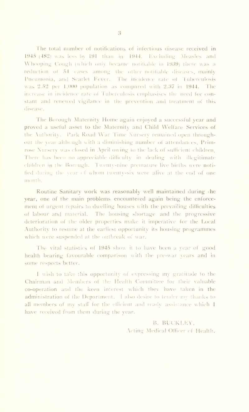 The lolal nuiniH'r ol iiulifu'ations <>1 ’micclioiis (ii.scasc received in 1945 (4S2) w.is h l)\ 191 than In 1944. I'.m liHllnc; Measles and W'lnmpini^ Con^h (whieli iini\ lieeanie niillllal)le in 1959) llieie was a rediietion ol 54 i ases amon;^ ihe oilier nolilialile diseaxo^ maiiiK I’neiimonia, and Searlel l•'e\'el . I'lie iiu idenee rale ol I iiheieiilosis was 2.52 ini 1,99() population as eoin|)areil willi 2.57 in 1944. I'he ii.( reuse in ineidenee rale ol I uhei eiilosis enii)liasises llie need lor t on- slaiil and reinwxed \ieilanee in liie |)revention and Irealmenl ol this disease. 'The l>orous4li .Malernit} Home aj^ain enjo\ed a sueees.sliil year and proved a usidul asset to tJie Maternit\ and C'liild Welfare Services of the \uthorit\. I’ark Road War I imi' .Xnrseiw remained open ihronoli- oiil ihe \eai allhoi|oh with a diminishing numher of at tendaiii es. I’rim- rose Xui setw was ( losed in .\pril ow m o 1(1 the lack ol stillieienl children, riiere has been no ap|)reeiahle diriieullN in dealine with illegitimate children in the Iforoncth. 4 w eiil\-nine premaltire li\'e hirlhs were noli- lied diirin:., the \ear ( f whom lwen1\-si\ weie ali\e al tlu' end of one mom It. Routine Sanitary work was reasonably well maintained during' -he year, one of the main problems encountered again being the enforce- ment of urgent re|)airs to dwelling houses with the prev.'iiling difliculties of laboiur and material. rite housing shortage ;ind llu' progressive rleterioration of the older properties make it imiierttti\'e lor the Local .Xuthority to resume at the ettrliest opportunit\- its housing progranimes which weri' suspended at the outbretik' ol w;ir. I he \ital statistics ol 1945 show it to h;i\'e been a vear ol good health betiring I;i\'oiirabl(.' eomiitirison with the pre-w;tr \ears and in some res]>ei'ts better. 1 wish to take this opportunity of evpressing my gratitude to the Chairirian and .Members of the lletdth t'oinmittee lor their \';ilu;ible co-operation and the keen interest whiidi lhe\ have taken in the administration ol the 1 feyiartnieiit. I also desire to tend'.-r lU'' ‘.It.inks to all members of lU)’ slalT lor the eflicient ;md rcad\- .'issi-tance \\hi(di 1 ha\e received froiri thc'in during the \'e;tr. H. RLf KLLV. Acting .Medical (tlVieer ol Health..