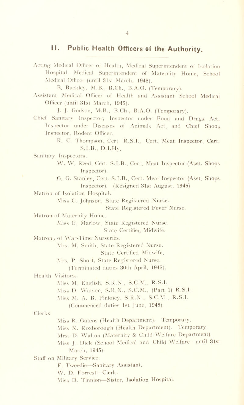 II. Public Health Officers of the Authority. At'tinir Medical Ollicc'r o| Ileallli, Medical Superinlendenl ol Isolation Hospital, Medical Superintendent ol Malernitv Home, School Medical OHicei- (until .‘Hst March, 1945). B. Buckley, M.B., 15.Ch., 15.A.O. (I'emporary). .\ssislant .Medical Olhcer ol llcallh and .\ssistant Schocjl .Medical Olfu'er (until Mist .March, 1945). |. (. (iodson, .M.B., B.C'h., B..\.0. (Tcmporarv). C hiel .Sanitary Inspector, Inspec'tor under Food and Druf^s Act, Inspector undiu' Disc-asc's of .\nimals -Ant, and Chief Shops Inspei'tor, Rodent Olhcer. R. ('. 'I'hompson, Cert. R.S.I., Cert. Meat Inspector, Cert. S.I.B., D.I.Hy. Sanitar\ Inspc-ctors. V\'. \\'. Reed, Cert. S.I.B., Cert. Meat Inspector (.Asst. Shops Inspector). Ci. Cl. Stanley, Cert. S.I.B., Cert. Meat Inspector (.Asst. Shops Inspector). (Resigned 31st .Au.efust, 1945). Mation of Isolation Ho'.spital. .Miss C. Johnson, State Registered Xurse. .State Reg'istered Fever Nurse. .Matron of .Malernit\ Home. Miss F. .Marlow, .Slate Registered Nurse. State Certified Midwife. Matrons of War-fime Nurseries. .Mrs. .M. .Smith, State Registered Nurse. State Certified .Midwife. .Mrs. 1*. .Short, State Reg'isterr'd Nurse. ('ferminated duties 30th .April, 1945). Meallh V isitors. .Miss .M. l-nglish, S.R.N., S.C..M., R.S.I. .Miss I). W’atson, S.R.N., S.C.M., (Bart 1) R.S.I. .Miss M. .\. 15. Pinkney, S.R.N., S.C..M., R.S.I. (Commenced duties 1st June, 1945). Clerks. .Miss R. fialens (Health department). 'I'emporary. .Miss N. Roxhoroug'h (Health Department). 'I'emporary. .Mrs. I). Walton (.Maternity \ Child Welfare Department). .Miss J. Dick (School Meiiical and Child Welfare—until 31sl .March, 1945). Stair on Military .Service. I'. 'PwetHfu—Sanitary .Assistant. \Vk 1). Fevrrest-—^Clerk. .Miss D. 'finnion—Sister, Isolation Hospital.