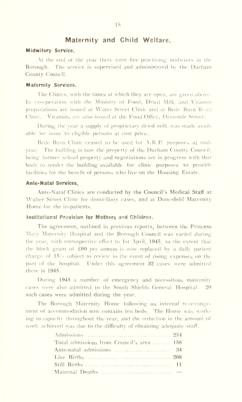 Maternity and Child Welfare. Midwifery Service. At tlu' cinl (>l llic yi'ai' iIutc wt'ic live pnu licin^ midwives in llti' B(>rou,i>h. The seiwiee is supervised and administered 1)\ lhe Durham Count}' Cmmell. Maternity Services. I lu‘ Clinics, with the timt's at which t.hev are open, are t4i\-en alxwc. In co-uperation witli llie Ministiw ol h'(K)d, Drii^d .Mill< and \ ilamin pn-paratious are issued at W ater Street Clini( and at Uede Hum Rc ad Clinic. X'itamins are also issui-d at the I'ood OHice, Oinionde Street. During tlie \i'ar a siippK ot proprietarx dried milk was made avail- able 'or issue to eligible persons at cost price. Hede Burn Clinic ceased to be used lor A.R.R. purpose^ at mid- \ear. l he building- is now th(' proiwrtv ol the Durham Counlv Courieil, beiiiii lormer school pro|H'rt\ and nej^-otiations are in progress with that b<al\ to render the Imildin^ available for clinic purposes to provide fac'ilities for the benefit of persons who live on the ffousinti' Estate. Ante-Natal Services. .Ante-Natal Clinics are conducted by the Council’s Medical Staff at Walter Street Clinic for doniieiliarv cases, and at Danesfield Maternity Home for the in-patients. Institutional Provision for Mothers a?td Chikireti. The agreement, outlined in previous reports, between the Princess Maiv .Maternity Hospital and the Borough Council was varied during the Vfttr, with retrosjx;ctive effect to 1st April, 1945, to the extent lh;tt the bkx'k grant of £fiO per annum is now repkaced bv a (hiilv jjatient charge ol 15 - subject to review in the (went of rising expenses on the p;irt of the hospital. Cnder this ag'rt'ement H2 c;ises were admitted there in 1945. During 1945 a number of emergency and necessitous maternitv eases were also avlrnitted to the South Shields (lencral Hospital. 20 such cases w'ere admitted during the year. The Borough Maternitv Home following an internal re-arrange- ment of accommodation now contains ten beds. 'Fhc Home w;is work- ing to etipaeitv throughout tlu' vear, and the I'eduetion in the amount ol work tiehieved was due to the difficultv of obtaining adccjuate staff. Admissions 254 Tot;d admissions from Council’s are;i 158 Ante-natal admissions 84 Live Births 208 Still Births 11 Maternal Deaths —