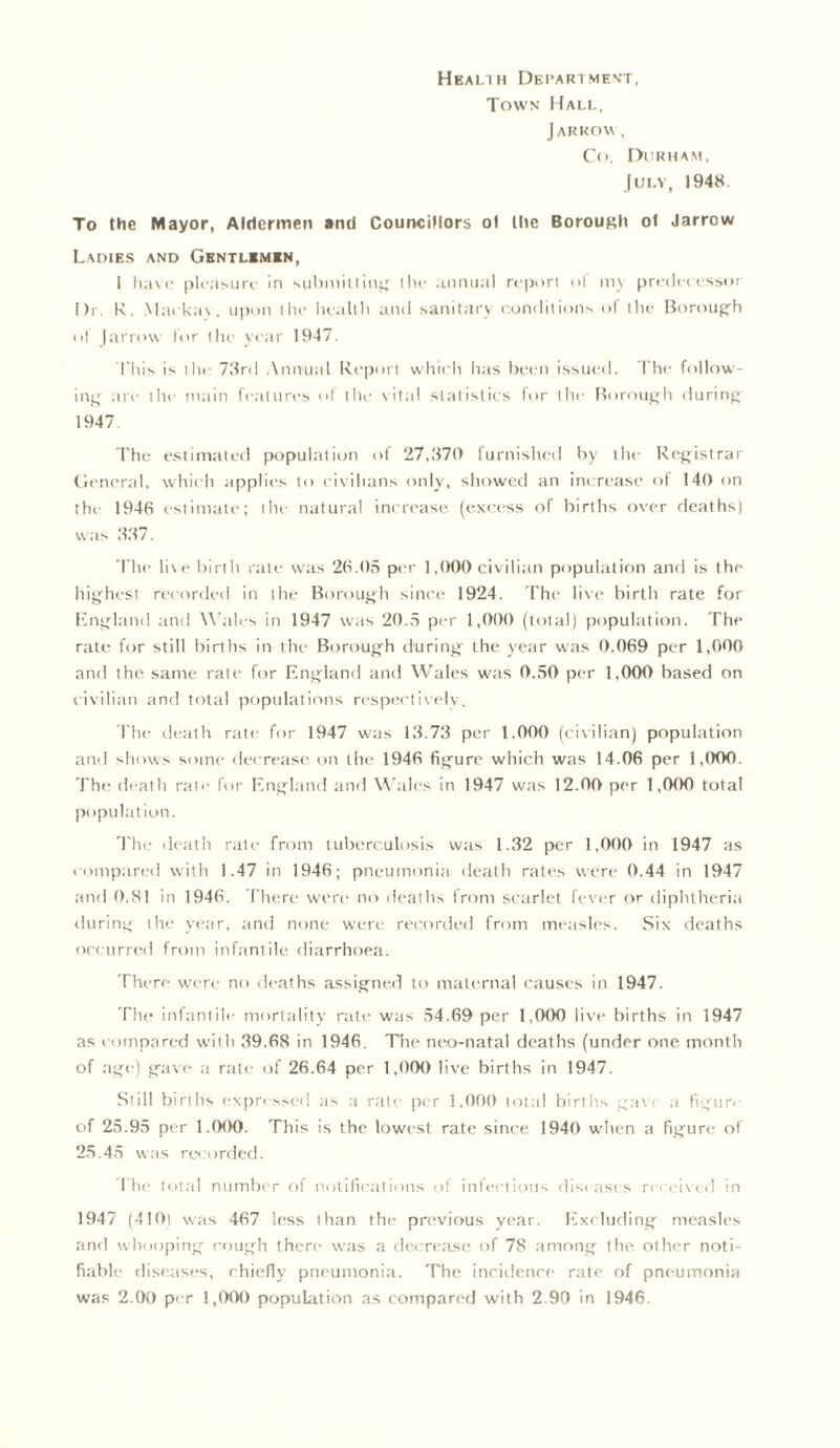 Health Department, Town Hall, JARROW , Co. Durham, July, 1948. To the Mayor, Aldermen and Councillors of Ihc Borough ot Jarrow Ladies and Gentlemen, i have pleasure in submitting the annual report of my predecessor Dr. R. Markov, upon the health and sanitary conditions of the Borough of Jarrow for the year 1947. This is the 73rd Annual Report which has been issued. The follow- ing are the main features of the vital statistics for the Borough during 1947. The estimated population of 27,370 furnished by the Registrar General, which applies to civilians only, showed an increase of 140 on the 1946 estimate; the natural increase (excess of births over deaths) was 337. The live birth rate was 26.05 per 1,000 civilian population and is the highest recorded in the Borough since 1924. The live birth rate for England and Wales in 1947 was 20.5 per 1,000 (total) population. The rate for still births in the Borough during the year was 0.069 per 1,000 and the same rate for England and Wales was 0.50 per 1,000 based on civilian and total populations respectively. The death rate for 1947 was 13.73 per 1,000 (civilian) population and shows some decrease on the 1946 figure which was 14.06 per 1,000. The death rate for England and Wales in 1947 was 12.00 per 1,000 total population. The death rate from tuberculosis was 1.32 per 1,000 in 1947 as compared with 1.47 in 1946; pneumonia death rates were 0.44 in 1947 and 0.81 in 1946. There were* no deaths from scarlet fever or diphtheria during the year, and none were recorded from measles. Six deaths occurred from infantile diarrhoea. There were no deaths assigned to maternal causes in 1947. The infantile mortality rate was 54.69 per 1,000 live births in 1947 as compared with 39.68 in 1946. The neo-natal deaths (under one month of age) gave a rate of 26.64 per 1,000 live births in 1947. Still births expressed as a rate per 1,000 total births gave a figure of 25.95 per 1.000. This is the lowest rate since 1940 when a figure of 25.45 was recorded. The total number of notifications of infectious diseases received in 1947 (410) was 467 less than the previous year. Excluding measles and whooping cough there was a decrease of 78 among the other noti- fiable diseases, chiefly pneumonia. The incidence rate of pneumonia was 2.00 per 1,000 population as compared with 2.90 in 1946.