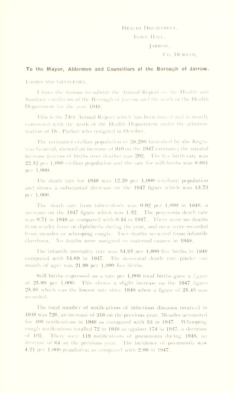 I I EAI.TII I )KI' \R I MKM', I owa I I \i i , | ARROW , Co. Dikiiwi, To the Mayor, Aldermen and Councillors of the Borouyh of Jarrow. Ladies \m> (i i:\ ii.emex, I have the honour to suhniit the \nnual Report on ilu- Health and Sanitarv conditions of the Borough ol |arrow and the work ol the Health Department for the rear 1948. I'll is is the 74th Annual Report which lias been issu d and is mostly concerned with the work ol the Health Department under the adminis- tration ol Dr. Parker who resigned in October. I'he estimated civilian population oi 28,280 Iurn,she<I by the Regis- trar (ieneral, showed an increase ol 910 on the 1947 estimate; the natural increase (excess of births over deaths) was 292. The live birth rate was 22.52 per 1,000 civilian population and the rate lor still births was 0.601 per 1,000. I'he death rate for 1948 was 12.20 per 1,000 (civilian) population and shows a substantial decrease on the 1947 figure which was 13.73 per 1,000. Tiie death rale from tuberculosis was 0.92 per 1,000 in 1948. a decrease on the 1947 figure which was 1.32. The peumonia death rate was 0.71 in 1948 as compared with 0.44 in 1947. Then* were no deaths trom scarlet lever or diphtheria during the vear, and none were recorded tiom measles or whooping cough. I wo deaths occurred from infantile diarrhoea. \o deaths were assigned to maternal causes in 1948. Idle infantile mortality rate was 54.95 per 1,000 li\e births in 1948 compared with 54.69 in 1947. I'he neo-nalal death rate (under one month ol ap■) was 21.98 per 1,000 live births. Si ill births expressed as a rate per 1,000 total births gave a I purr ol 25.99 per 1,000. This shows a slight increase on the 1947 figure 25.95 which was the lowest rate since 1940 when a figure ol 25.45 was recorded. I he total number of notifications of infectious diseases received in 1948 was 726, an increase ol 316 on the previous year. Measles accounted lor 408 notifications in 1948 as compared with 53 in 1947. Whooping cough notifications totalled 72 in 1948 as against 174 in 1947, a decrease ol 102. I here were 119 notifications ol pneumonia during 1948. an increase ol 64 on the previous year. The incidence of pneumonia was 4.21 per 1,000 population as compared with 2.00 in 1947.