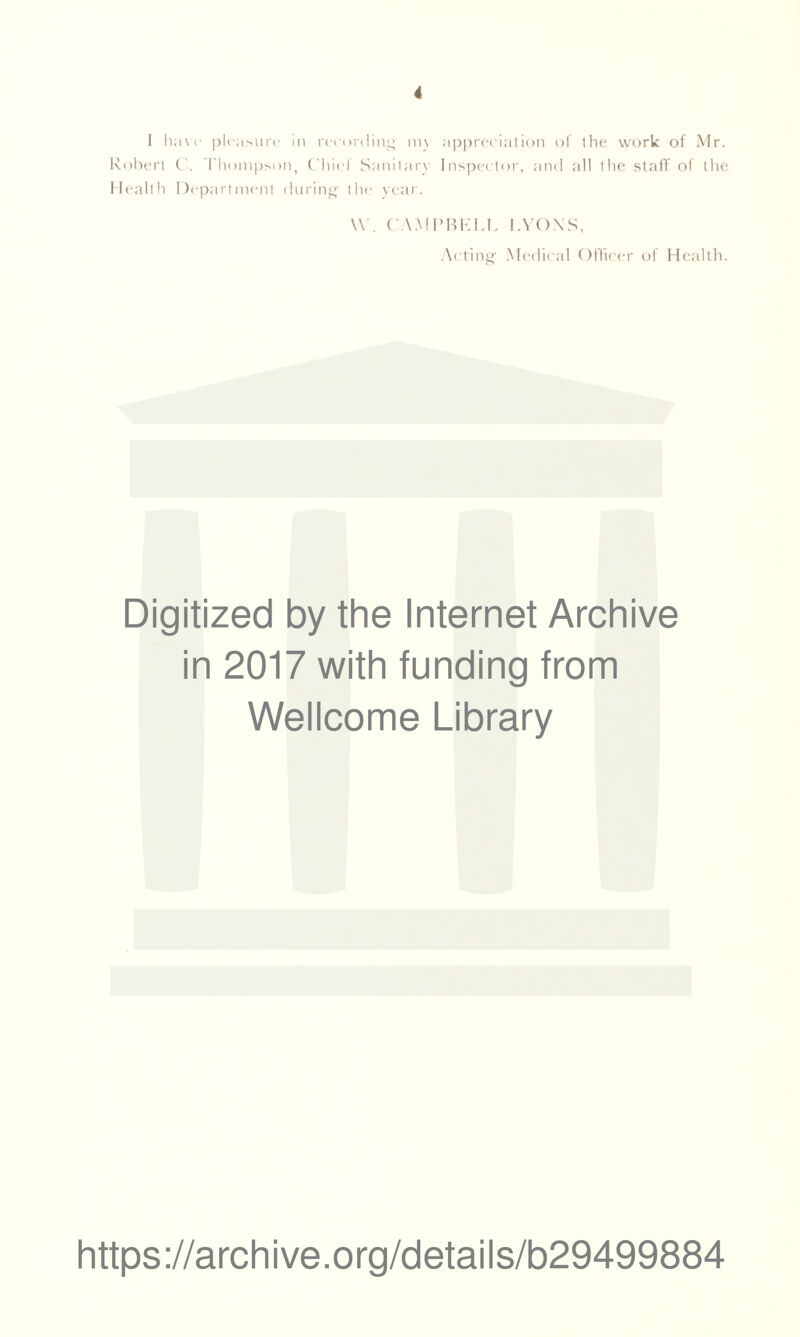 I have pleasure in recording my appreciation of the work of Mr. Robert C. Thompson, Chief Sanitary Inspector, and all the staff of the Health Department during- the year. W. CAMPBELL LYONS, Acting Medical Officer of Health. Digitized by the Internet Archive in 2017 with funding from Wellcome Library https://archive.org/details/b29499884