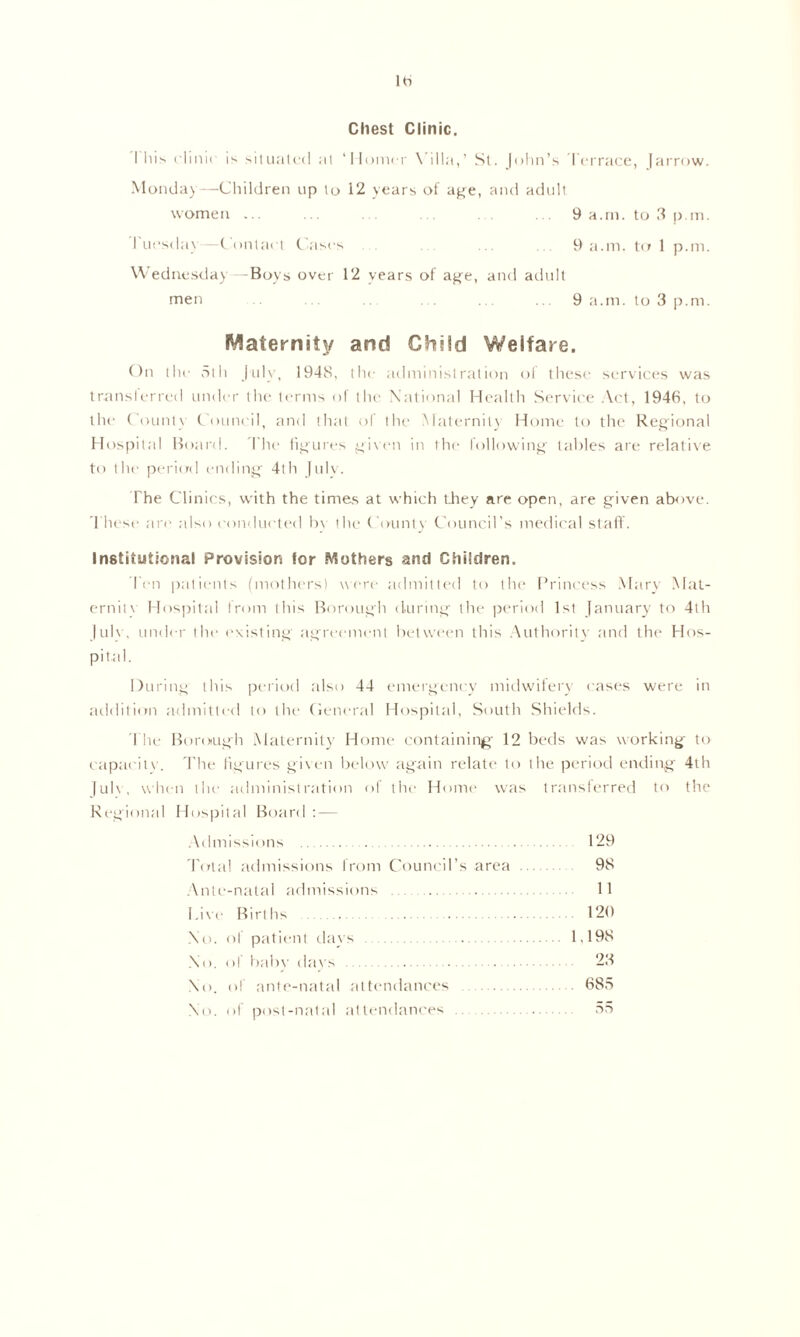 Hi Chest Clinic. I his clinic is situated at ‘Homer Villa,’ St. John’s Terrace, Jarrow. Monday—Children up to 12 years of age, and adult 9 a.m. to 3 p.m. 9 a.m. to 1 p.m. women ... Tuesday—Contact Cases Wednesday—Boys over 12 years of age, and adult 9 a.m. to 3 p.m. men Maternity and Child Welfare. On the 5th July, 1948, the administration ol these services was transferred under the terms of the National Health Service Act, 1946, to the County Council, and that of the Maternity Home to the Regional Hospital Board. The figures given in the following tables are relative to the period ending 4th Julv. The Clinics, with the times at which they are open, are given above. These are also conducted by the County Council’s medical staff. Institutional Provision for Mothers and Children. Ten patients (mothers) were admitted to the Princess Mary Mat- erial v Hospital from this Borough during the period 1st January to 4th July, under the existing agreement between this Authority and the Hos- pital. During this period also 44 emergency midwifery cases were in addition admitted to the General Hospital, South Shields. The Borough Maternity Home containing 12 beds was working to capacity. The figures given below again relate to the period ending 4th July , when the administration of the Home was transferred to the Regional Hospital Board : — Admissions 'Total admissions from Council’s area Ante-natal admissions Live Births No. of patient days No. of baby days No. of ante-natal attendances No. of post-natal attendances 129 98 11 120 1,198