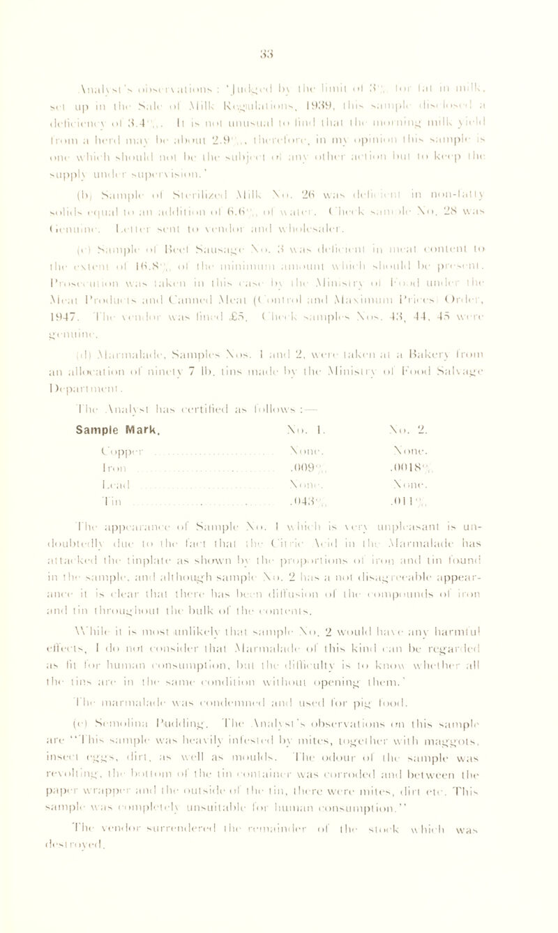 \ nal vsl's obst r\ al uhis : *|udg ed l>\ I hr limit < >1 lor I a I in milk, set up in tin- Suit ol Milk Regiulat mils, 1939, tins sample dis< losctl u deficiency ol 3.4,,. It is not unusual to find that I lit- morning milk yield Iron) a herd ma\ he about 2.9,,, thci'etore, in m\ opinion this sample is one yyhich should not he the subject ol any other action but to keep the. supph under supervision. (bj Sample ol Slerili/ed Milk No. 2b was tlelit a nt m non-lally solids e(|tt;il to an addition ol b.b' ,, ol water. ( heck sum >lf No. 28 was (ienuinc. Letter sent to vendor and wholesaler. Ici Sample ol Beet Sausage No. 3 was delit lent m meat content to the extent ol lb.S, ol the minimum amount which should be present. Prosecution was taken in this case l>\ the Ministry ol hood under the Meat Products and Canned Meat (Control and Maximum Prices Order, 1947. I’lie vendor was lined <£5. Check samples Nos. 43, 44, 48 wi re genuine. ol) Marmalade, Samples Nos. i and 2, were taken at a Bilker) Irom an allocation of ninety 7 lb. tins made by the Ministry ol Food Salvage I )epart men!. 1 he Analyst hits certified as follows : Sample Mark. No. 1 Copper None 1 ft m .009 Lead None din .043* No. 2. None. .0018, N t me. .01 1 , Idle appearance of Sample No. I which is \er\ unpleasant is un- doubtedly title to the fact that the Citric \cid in the Marmalade has attacked the tinplate as shown bv the proportions ot iron and tin lound in tile sample, and although sample No. 2 lias a not disagreeable appear- ance it is clear that there has been diffusion of the compounds ot iron and tin throughout the bulk of the contents. While it is most unlikely that sample No. 2 would have any harmful ellecls, I do not consider that Marmalade ol this kind can be regarded as lit lor human consumption, but the difficulty is to know whether all the tins are in the same condition yvithout opening them.' flit- marmalade yvas condemned and used for pig food. (e) Semolina Pudding. Idle Miahsl's observations on this sample are “ I his sample yvas heavily infested by mites, together w ith maggots, insect eggs, dirt, as well as moulds. flic odour of the sample was revolting, the bottom of the tin container yvas corroded and between the paper yy rapper and the outside ol the tin, there were miles, dirt etc. This sample yvas completely unsuitable for human consumption. Idle vendor surrendered the remainder of t he desl i t >yed. stock yy hit'll yvas