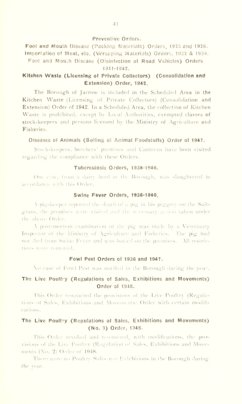 4! Preventive Orders. Foot and Mouth Disease (Packing Materials) Orders, 1925 and 1926. Importation o! Meat, etc. (Wrapping Materials) Orders, 1932 & 1939. Foot and Mou>h Disease (Disinfection ol Road Vehicles) Orders 1941-1942. Kitchen Waste (Licensing of Private Collectors) (Consolidation and Extension) Order, 1942. The Borough of Jarrow is included in the Scheduled Area in the Kitchen Waste (Licensing of Private Collectors) (Consolidation and Extension) Order of 1942. In a Scheduled Area, the collection of Kitchen Waste is prohibited, except by Local Authorities, exempted classes of stock-keepers and persons licensed by the Ministry' of Agriculture and Fisheries. Diseases of Animals (Boiling oi Animal Foodstuffs) Order of 1947. Stock-keepers, butchers' premises and Canteens have been visited regarding the compliance with these Orders. Tuberculosis Orders, 1938-1946. Om c.iw, I mm a dair\ herd in the Borough, w as slaughtered in accordance with this Order. Swine Fever Orders, 1938-1940. \ pig-keeper reported the death ol a pig in his piggery on the Salt- grass, the premises were visited .and the n. < cssarv a» cm taken under t he ab >\ e ()rdcr. \ post-mortem examination of the pig was made by a Veterinary Inspector ol the .Ministry ol Agriculture and Fisheries. The pig had not died from Swine Fever and was buried on the premises. All restric- t iims were remt>\ e<I. Fowl Pest Orders of 1936 and 1947. \o ease ol Fowl Pest was notified in the Borough during the yea. The Live Poultry (Regulations of Sales, Exhibitions and Movements) Order ol 1948. I bis Order re-cnaeted the provisions ol the Live Poultrv (Regula- tions ol Sales, Exhibitions and Movements Order with certain modili- eat ii ms. The Live Poult-y (Regulations of Sales, Exhibitions and Movements) (No. 3) Order, 1948. This Order revoked and rr-cnaried, with modifications, the pro- visions of the Live Poultry (Regulation ol Sales, Exhibitions and Move- ments (\o. 2) Order ol 194S. There were no Poultry Sales nor !Ah bilions in the Borough during' the year.