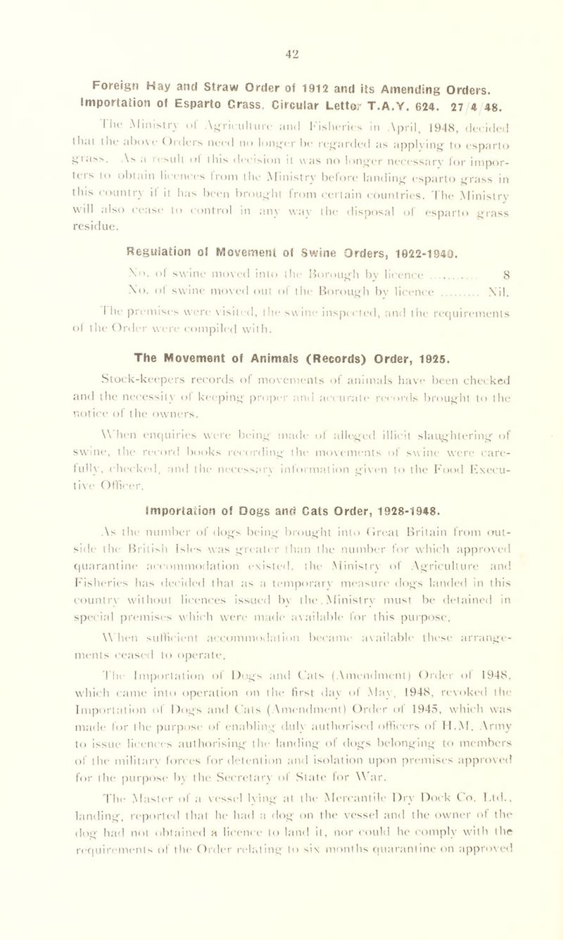 Foreign Hay and Straw Order of 1912 and its Amending Orders. Importation of Esparto Crass, Circular Letto;- T.A.Y. 624. 27 4 48. I In' Ministry of Agricullure and Fisheries in April, 1948, decided llial the above Orders need no longer be regarded as applying1 to esparto grass. As a result ul this decision it was no longer necessary for impor- ters to obtain licences Ironi the Ministry before landing esparto grass in this country il it has been brought from certain countries. The Ministry will also cease to control in any way the disposal of esparto grass residue. Regulation ol Movement of Swine Orders, 1922-1940. Xo. ol swine moved into the Borough by licence 8 No. ol swine moved out ol the Borough bv licence Nil. I he premises were visited, the swine inspected, and the requirements of the Order were compiled with. The Movement of Animals (Records) Order, 1925. Stock-keepers records of movements of animals have been checked and the necessity ol keeping proper and accurate records brought to the notice of the owners. \\ hen enquiries were being made of alleged illicit slaughtering of swine, the record books recording the movements of swine were care- full}1. checked, and the necessary information given to the Food Execu- tive Officer. Importation of Dogs and Cals Order, 1928-1948. As the number ol dogs being brought into Ore,at Britain from out- side the British Isles was greater than the number for which approved quarantine accommodation existed, the Ministry of Agriculture and Fisheries has decided that as a temporary measure dogs landed in this country without licences issued bv the. Ministry must be detained in special premises which were made available for this purpose, W hen sufficient accommodation became available these arrange- ments ceased to operate. The Importation ol Dogs and Cats (Amendment) Order ol 1948, which came into operation on the first day of May, 1948, revoked the Importation of Dogs and Cats (Amendment) Order of 1945, which was made for the purpose of enabling duly authorised officers of H.M. Army to issue licences authorising the landing of dogs belonging1 to members of the military forces for detention and isolation upon premises approved for the purpose by the Secretary of State for War. The Master of a vessel lying at the Mercantile Dry Dock Co. Ltd., landing, reported that he had a dog on the vessel and the owner of the dog had not obtained a licence to land it, nor could he comply with the requirements of the Order relating to six months quarantine on approved