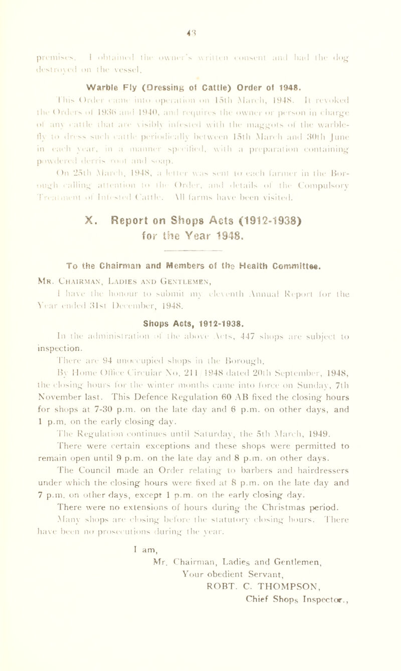 premises. I obtained the owner's written eimscnl and had the dog' destroyed on the vessel. Warble Fly (Dressing ot Cattle) Order of 1948. I Ins Order earn* into operation on 15th March, 194S. It revoked 1 he ( h'dcrs ol 1986 and 1940, and requires the owner or person in clt; irge ol am cattle that a re \isiblv inlested with the maggots ol the w;n ble- 11 v to dress such c at lie perioi licallv between 15th March am 1 30th J u ne in each \ car , in a manner specified, with a preparation containing powdered der ns mot and sis ip. ()n 25th Marc h, 1948, ,i letter was sent t< r each 1 armer in the 1 Uor- ougli calling attention to tin Order, and details ol the Compulsory ! ' eai ment ol Inlested ( attic. \ 11 larms have been visited. X. Report on Shops Act3 (1912-1938) for the Year 1948. To the Chairman and Members of the- Health Committee. Mr. Chairman, Ladies and Gentlemen, I have the honour to submit m\ eleventh Annual Report lor the Year ended Mist December, 1948. Shops Acts, 1912-1938. In the administration ol the above Acts, 447 shops are subject to inspection. There are 94 unoccupied shops in the Borough, By Home Ollier Circular No. 211 1948 dated 20th September, 1948, the closing hours lor the winter months came into force on Sunday, 7th November last. This Defence Regulation 60 AB fixed the closing hours for shops at 7-30 p.m. on the late day and 6 p.m. on other days, and 1 p.m. on the early closing day. d he Regulation continues until Saturday, the 5th March, 1949. There were certain exceptions and these shops were permitted to remain open until 9 p.m. on the late day and 8 p.m. on other days. The Council made an Order relating to barbers and hairdressers under which the closing hours were fixed at 8 p.m. on the late day and 7 p.m. on other days, except 1 p.m. on the early closing day. There were no extensions of hours during the Christmas period. Many shops are closing ln-lore the statutory closing hours. There have been no prosecutions diuring the year. I am, Mr. Chairman, Ladies and Gentlemen, Your obedient Servant, ROBT. C. THOMPSON, Chief Shops Inspector.,