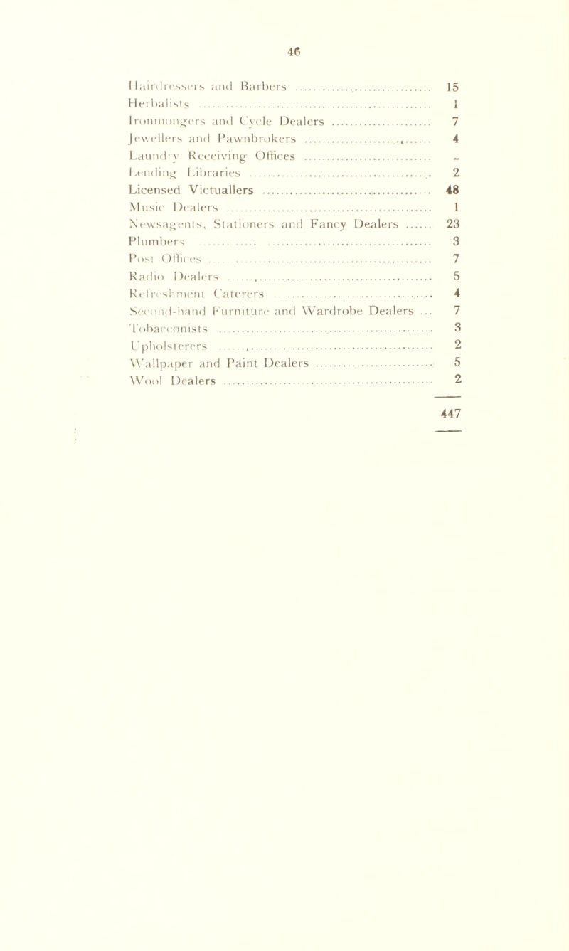 Hairdressers and Barbers 15 Herbalists 1 Ironmongers and Cycle Dealers 7 Jewellers and Pawnbrokers , 4 Laundry Receiving Offices Lending- Libraries 2 Licensed Victuallers 48 Music Dealers 1 Newsagents, Stationers and Fancy Dealers 23 Plumbers 3 Post Offices 7 Radio Dealers , 5 Refreshment Caterers — 4 Second-hand Furniture and Wardrobe Dealers ... 7 Tobacconists 3 Upholsterers 2 Wallpaper and Paint Dealers 5 Wool Dealers 2 447