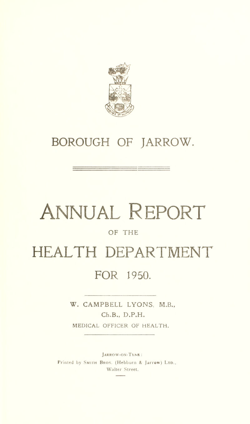 Annual Report OF THE HEALTH DEPARTMENT FOR 1950. W. CAMPBELL LYONS, M.B.. Ch.B., D.P.H. MEDICAL OFFICER OF HEALTH, Jarrow-on-Tvnr ; Printed by Smith Bros. (Uebburn & Jarrow) Ltd., Walter Street.