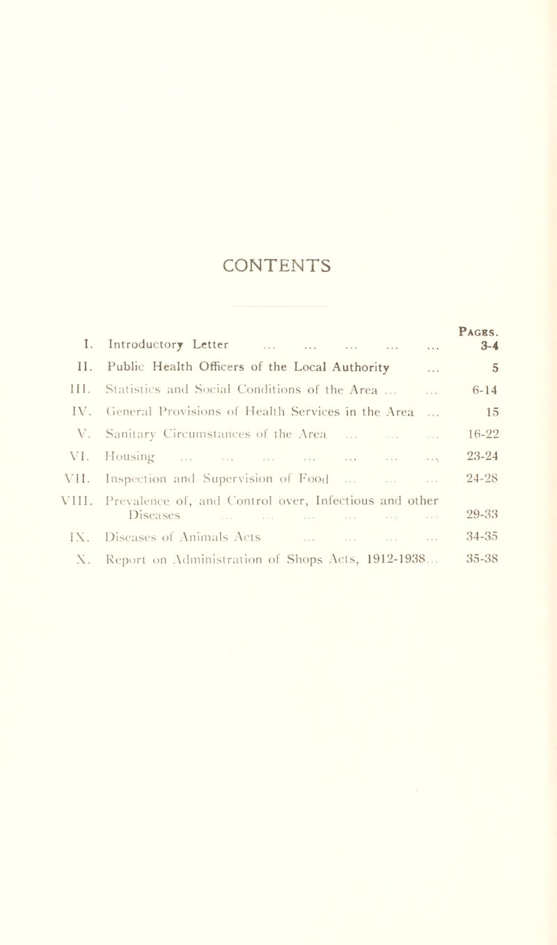 CONTENTS Pages. I. Introductory Letter ... ... ... ... ... 3-4 II. Public Health Officers of the Local Authority ... 5 III. Slatistic.s and Social Conditions of the Area ... ... 6-14 I\'. (lener.d Provisions of Health Services in the .Area ... 15 V. Sanitary Cin'iimstances of the .\rea ... . 16-22 VI. Housinjy 23-24 \'ll. Inspection and Supervision of h'ood ... ... ... 24-28 A'lll. Prevalence of, and C'ontrol over, Infectious and other Diseases ... . . ... .. • . 29-33 l.\. Diseases ol .Animals Ac'ts ... ... ... ,34-35 \. Report on .\dministration of Shops Acts, 1912-1938... 35-38