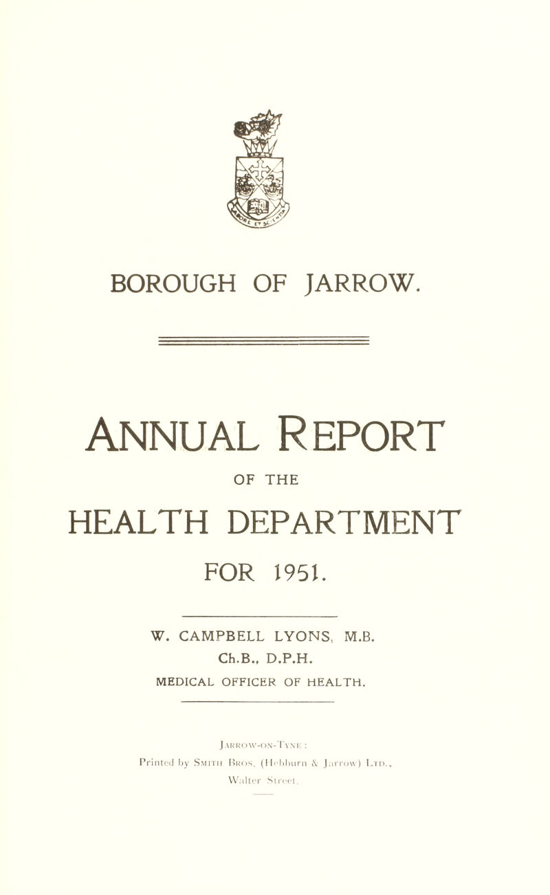 annual Report OF THE HEALTH DEPARTMENT FOR 1951. W. CAMPBELL LYONS, M.B. Ch.B., D.P.H. MEDICAL OFFICER OF HEALTH. Jarrow-on-Tym: : Printed by Smith Bros. (Hohburn J,arrow) Ltd., Walter Street.
