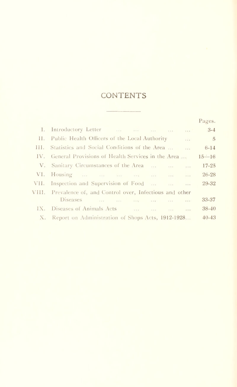 CONTENTS Pages. I. Introductory Letter ... ... ... ... ... 3-4 II. Public Health Officers ol the Local Authority ... 5 III. Statistics and Social Conditions of the Area ... ... 6-14 IV. General Provisions of Health Services in the Area ... 15—16 V. Sanitary Circumstances of the Area ... ... ... 17-25 VI. Housing ... ... ... ... ... ... 26-28 VII. Inspection and Supervision of Food ... ... ... 29-32 VIII. Prevalence of, and Control over, Infectious and other Diseases ... ... .... ... ... ... 33-37 IX. Diseases of Animals Acts ... ... ... ... 38-40 X. Report on Administration of Shops Acts, 1912-1928... 40-43