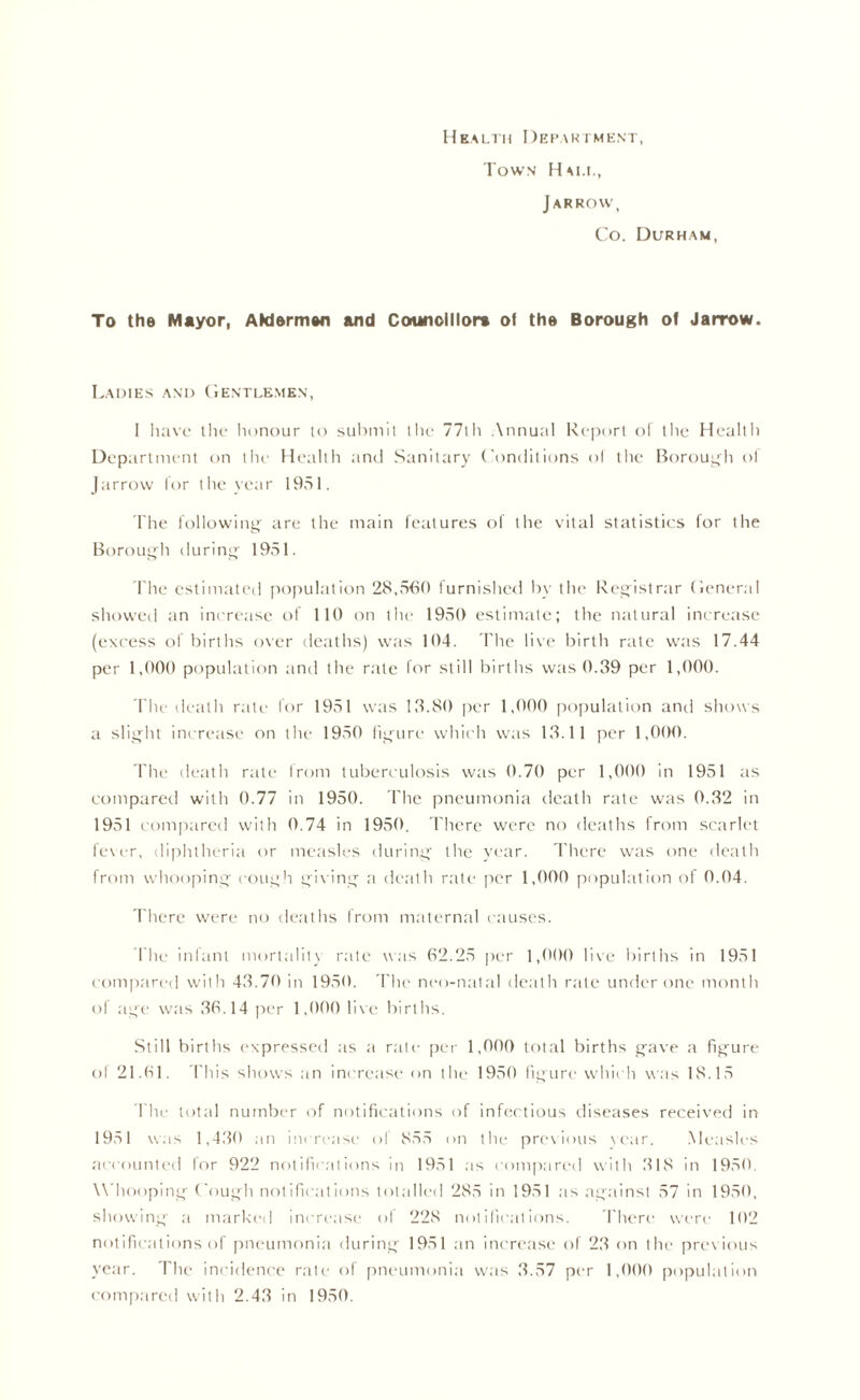Health Department, Town Hai.i., J arrow, Co. Durham, To the Mayor, AkJermen and Counolllora of the Borough of Jarrow. Ladies and Gentlemen, I have the honour to submit the 77th Annual Report of the Health Department on the Health and Sanitary Conditions of the Borough of Jarrow for the year 1951. The following are the main features of the vital statistics for the Borough during 1951. The estimated population 28,560 furnished by the Registrar General showed an increase of 110 on the 1950 estimate; the natural increase (excess of births over deaths) was 104. The live birth rate was 17.44 per 1,000 population and the rate lor still births was 0.39 per 1,000. The death rate for 1951 was 13.80 per 1,000 population and shows a slight increase on the 1950 figure which was 13.11 per 1,000. The death rate from tuberculosis was 0.70 per 1,000 in 1951 as compared with 0.77 in 1950. The pneumonia death rate was 0.32 in 1951 compared with 0.74 in 1950. There were no deaths from scarlet fever, diphtheria or measles during the year. There was one death from whooping cough giving a death rate per 1,000 population of 0.04. There were no deaths from maternal causes. I'lie infant mortality rate was 62.25 per 1,000 live births in 1951 compared with 43.70 in 1950. The neo-natal death rale under one month of age was 36.14 per 1,000 live births. Still births expressed as a rate per 1,000 total births gave a figure of 21.61. This shows an increase on the 1950 figure which was 18.15 The total number of notifications of infectious diseases received in 1951 was 1,430 an increase of 855 on the previous year. Measles accounted for 922 notifications in 1951 as compared with 318 in 1950. W hooping Cough notifications totalled 285 in 1951 as against 57 in 1950, showing a marked increase of 228 notifications. There were 102 notifications of pneumonia during 1951 an increase of 23 on the previous year. The incidence rate of pneumonia was 3.57 per 1,000 population compared with 2.43 in 1950.