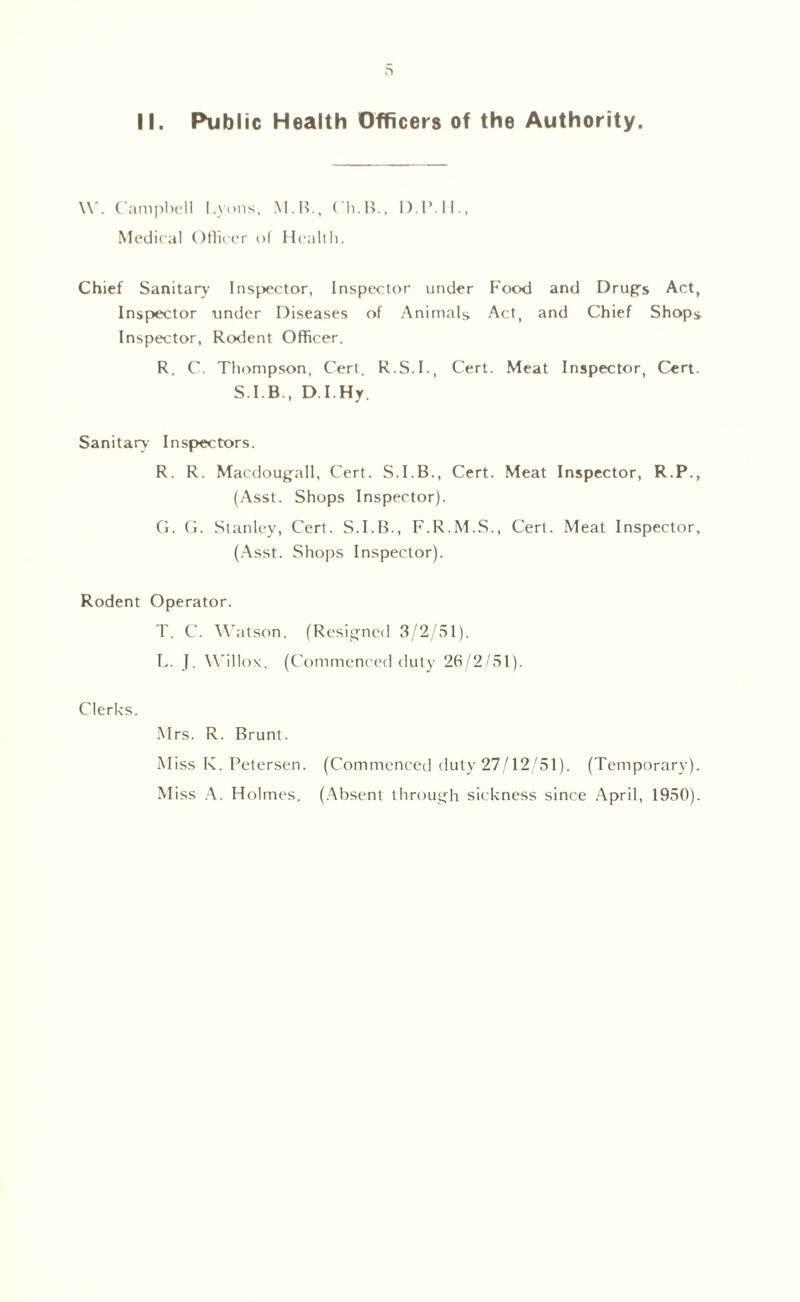 II. Public Health Officers of the Authority. W. Campbell Lyons, M.B., Ch.B., D.1MI., Medical Oflicer of Health. Chief Sanitary Inspector, Inspector under Food and Drugs Act, Inspector under Diseases of Animals Act, and Chief Shops Inspector, Rodent Officer. R. C. Thompson, Cert. R.S.I., Cert. Meat Inspector, Cert. S.I.B., D.I.Hy. Sanitary Inspectors. R. R. Macdougall, Cert. S.I.B., Cert. Meat Inspector, R.P., (Asst. Shops Inspector). G. G. Stanley, Cert. S.I.B., F.R.M.S., Cert. Meat Inspector, (Asst. Shops Inspector). Rodent Operator. T. C. Watson. (Resigned 3/2/51). L. J. Willox. (Commenced duty 26/2/51). Clerks. Mrs. R. Brunt. Miss K. Petersen. (Commenced duty 27/12/51). (Temporary).