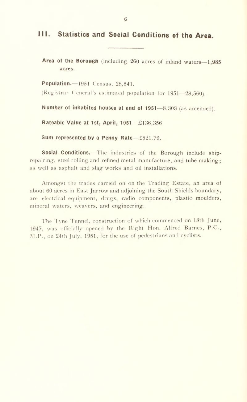 III. Statistics and Social Conditions of the Area. Area of the Borough (including' 260 acres of inland waters—1,985 acres. Population.—1951 Census, 28,541. (Registrar (leneral’s estimated population for 1951—28,560). Number of inhabited houses at end of 1951—8,303 (as amended). Rateable Value at 1st, April, 1951—£136,356 Sum represented by a Penny Rate—£521.79. Social Conditions.—The industries of the Borough include ship- repairing, steel rolling and refined metal manufacture, and tube making; as well as asphalt and slag works and oil installations. Amongst the trades carried on on the Trading Estate, an area of about 60 acres in East Jarrow and adjoining the South Shields boundary, are electrical equipment, drugs, radio components, plastic moulders, mineral waters, weavers, and engineering. The Tvne Tunnel, construction of which commenced on 18th June, 1947, was officially opened by the Right Hon. Alfred Barnes, P.C., M.P., on 24th July, 1951, for the use of pedestrians and cyclists.