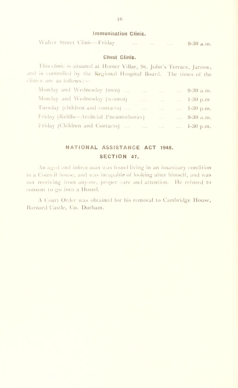 1(3 Immunisation Clinic. W alter Street Clinic—Friday 9-30 a.m. Chest Clinic. I his clinic is situated at Homer Villar, St. John’s Terrace, |arrow, and is controlled by the Regional Hospital Board. 1'he times of the clinics are as lollows: — Monday and Wednesday (men) 9-30 a.m. 1-30 pan 1-30 pan. 9-30 a.m. 1-30 pan. Monday and Wednesday (women) Tuesday (children and contacts) ... T ricliiy (Refills—Artificial Pneumothorax) Friday (Children and Contacts) ... NATIONAL ASSISTANCE ACT 1948. SECTION 47. ,\n aged and infirm man was found living in an insanitary condition in a Council house, and was incapable of looking alter himself, and was not receiving from anyone, proper are and attention. He refused to consent to go into a Hostel. A Court Order was obtained for his removal to Cambridge House, Barnard Castle, Co. Durham.
