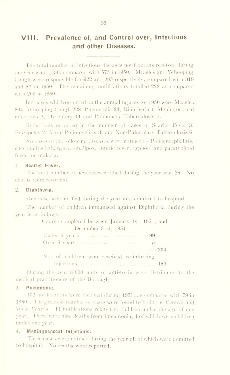 and other Diseases. The total number of infectious diseases notifications received during the vear was 1,480, compared with 575 in 1950. Measles and Whooping Cough were responsible for 922 and 285 respectively, compared with 818 and 57 in 1950. The remaining notifications totalled 228 as compared with 200 in 1950. Increases which occurred on the annual figures lor 1950 were Measles 004, W hooping Cough 228, Pneumonia 28, Diphtheria 1, Meningococcal infections 2, Dysentery 11 and Pulmonary Tuberculosis 1. Reductions occurred in the number ol cases of Scarlet Fever 8, Erysipelas 2, Acute Poliomyelitis 8, and NOn-Pulmonary Tuberculosis 6. No cases ol the following- disease's were notified : Polioencephalitis, encephalitis lethargica, smallpox, enteric lever, typhoid and paratyphoid fever, or malaria. 1. Scarlet Fever. The total number ol new cases notified during the year was 25. No deaths were recorded. 2. Diphtheria. One case was notified during the year and admitted to hospital. The number of children immunised against Diphtheria during the year is as follows : — Course completed between January 1st, 1951, and December 81st, 1951. Under 5 years 199 Over 5 years 5 204 No. of children who received re-inforcing injections 153 During the year 8,000 units of anti-toxin were distributed to the medical prac titioners ol the Borough. 3. Pneumonia. 102 notifications were received during 1951, as compared with 79 in 1950. 1 he greatest number ol cases were found to be in the Central and West Wards. 11 notifications related to children under the age of one year. I here were nine deaths from Pneumonia, 4 of which were children under one year. 4. Meningococcal Infections. Three cases were notified during the year all of w hich were admitted to hospital. No deaths were reported.