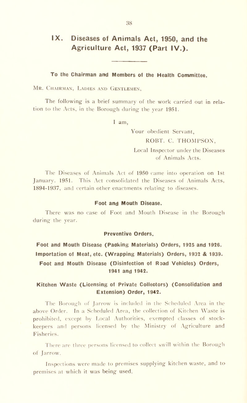 Agriculture Act, 1937 (Part IV.). To the Chairman and Members of the Health Committee. Mr. Chairman, Ladies and Gentlemen, The following is a brief summary of the work carried out in rela- tion to Ihe Acts, in tile Borough during the year 1951. I am, Your obedient Servant, ROBT. C. THOMPSON, Local Inspector under the Diseases of Animals Acts. The Diseases of Animals Act of 1950 came into operation on 1st January. 1951. This Act consolidated the Diseases of Animals Acts, 1894-1937, and certain other enactments relating to diseases. Foot and Mouth Disease. There was no case of Foot and Mouth Disease in the Borough during the year. Preventive Orders. Foot and Mouth Disease (Packing Materials) Orders, 1925 and 1926. Importation of Meat, etc. (Wrapping Materials) Orders, 1932 & 1939. Foot and Mouth Disease (Disinfection of Road Vehicles) Orders, 1941 and 1942. Kitchen Waste (Licensing of Private Collectors) (Consolidation and Extension) Order, 1942. The Borough of farrow is included in the Scheduled Area in the above Order. In a Scheduled Area, the collection of Kitchen Waste is prohibited, except by Local Authorities, exempted classes of stock- keepers and persons licensed by the Ministry of Agriculture and Fisheries. There are three persons licensed to collect swill within the Borough of Jarrow. Inspections were made to premises supplying kitchen waste, and to premises at which it was being used.