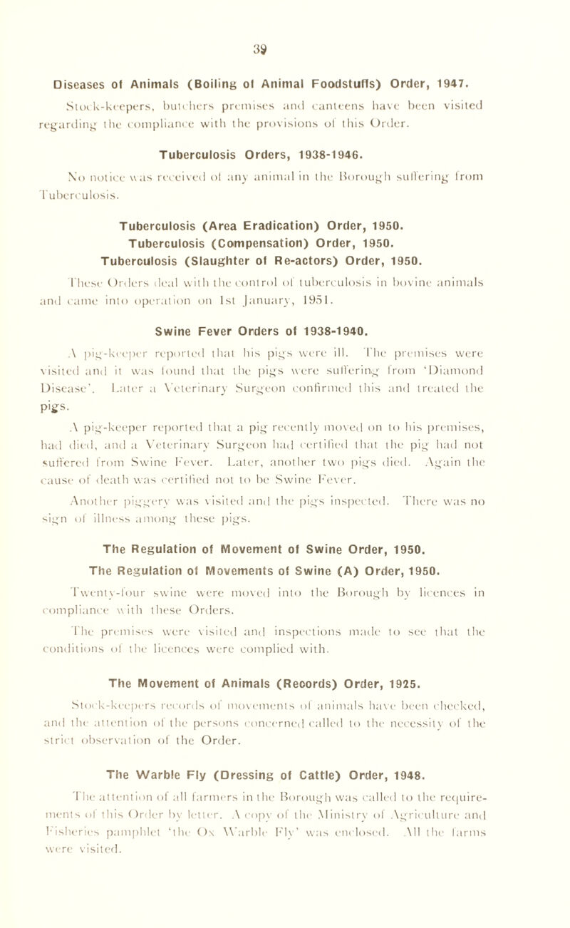 3$ Diseases of Animals (Boiling of Animal Foodstuffs) Order, 1947. Stock-keepers, butchers premises anti canteens have been visited regarding the compliance with the provisions of this Order. Tuberculosis Orders, 1938-1946. No notice was received oi any animal in the Borough suffering lrom Tuberculosis. Tuberculosis (Area Eradication) Order, 1950. Tuberculosis (Compensation) Order, 1950. Tuberculosis (Slaughter of Re-actors) Order, 1950. I hesc Orders deal with the control of tuberculosis in bovine animals and came into operation on 1st January, 1951. Swine Fever Orders of 1938-1940. ,\ pig-keeper reported that his pigs were ill. The premises were visited and it was found that the pigs were suffering from ‘Diamond Disease', latter a Veterinary Surgeon confirmed this and treated the pigs. A pig-keeper reported that a pig recently moved on to his premises, had died, and a Veterinary Surgeon had certified that the pig had not suffered from Swine Fever. Later, another two pigs died. Again the cause of death was certified not to be Swine Fever. Another piggery was visited and the pigs inspected. There was no sign of illness among these pigs. The Regulation of Movement of Swine Order, 1950. The Regulation of Movements of Swine (A) Order, 1950. Twenty-four swine were moved into the Borough by licences in compliance with these Orders. The premises were visited and inspections made to see that the conditions of the licences were complied with. The Movement of Animals (Records) Order, 1925. Stock-keepers records ot movements ol animals have been checked, and the attention ol the persons concerned called to the necessity of the strict observation of the Order. The Warble Fly (Dressing of Cattle) Order, 1948. I he attention of all farmers in the Borough was called to the require- ments of this Order by letter. A copv of the Ministry of Agriculture and Fisheries pamphlet ‘the Ox Warble Fly’ was enclosed. All the farms were visited.